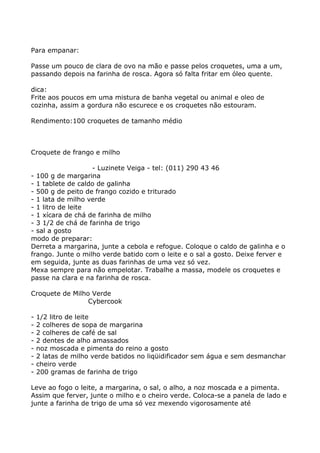 Para empanar:

Passe um pouco de clara de ovo na mão e passe pelos croquetes, uma a um,
passando depois na farinha de rosca. Agora só falta fritar em óleo quente.

dica:
Frite aos poucos em uma mistura de banha vegetal ou animal e oleo de
cozinha, assim a gordura não escurece e os croquetes não estouram.

Rendimento:100 croquetes de tamanho médio



Croquete de frango e milho

                   - Luzinete Veiga - tel: (011) 290 43 46
- 100 g de margarina
- 1 tablete de caldo de galinha
- 500 g de peito de frango cozido e triturado
- 1 lata de milho verde
- 1 litro de leite
- 1 xícara de chá de farinha de milho
- 3 1/2 de chá de farinha de trigo
- sal a gosto
modo de preparar:
Derreta a margarina, junte a cebola e refogue. Coloque o caldo de galinha e o
frango. Junte o milho verde batido com o leite e o sal a gosto. Deixe ferver e
em seguida, junte as duas farinhas de uma vez só vez.
Mexa sempre para não empelotar. Trabalhe a massa, modele os croquetes e
passe na clara e na farinha de rosca.

Croquete de Milho Verde
                 Cybercook

-   1/2 litro de leite
-   2 colheres de sopa de margarina
-   2 colheres de café de sal
-   2 dentes de alho amassados
-   noz moscada e pimenta do reino a gosto
-   2 latas de milho verde batidos no liqüidificador sem água e sem desmanchar
-   cheiro verde
-   200 gramas de farinha de trigo

Leve ao fogo o leite, a margarina, o sal, o alho, a noz moscada e a pimenta.
Assim que ferver, junte o milho e o cheiro verde. Coloca-se a panela de lado e
junte a farinha de trigo de uma só vez mexendo vigorosamente até
 