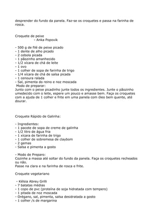 desprender do fundo da panela. Faz-se os croquetes e passa na farinha de
rosca.


Croquete de peixe
           - Anka Popovik

- 500 g de filé de peixe picado
- 1 dente de alho picado
- 2 cebola picada
- 1 pãozinho amanhecido
- 1/2 xícara de chá de leite
- 1 ovo
- 1 colher de sopa de farinha de trigo
- 1/4 xícara de chá de salsa picada
- 1 cenoura ralada
- Sal, pimenta do reino e noz moscada
 Modo de preparar:
Junto com o peixe picadinho junte todos os ingredientes. Junte o pãozinho
umedecido com o leite, espere um pouco e amasse bem. Faça os croquetes
com a ajuda de 1 colher e frite em uma panela com óleo bem quente, até
dourar.



Croquete Rápido de Galinha:

-   Ingredientes:
-   1 pacote de sopa de creme de galinha
-   1/2 litro de água fria
-   1 xícara de farinha de trigo
-   1 colher de sobremesa de claybom
-   2 gemas
-   Salsa e pimenta a gosto

- Modo de Preparo:
Cozinhe a massa até soltar do fundo da panela. Faça os croquetes recheados
ou não.
Passe na clara e na farinha de rosca e frite.

Croquete vegetariano

 - Kélsia Abreu Grilli
- 7 batatas médias
- 1 copo de pvc (proteína de soja hidratada com tempero)
- 1 pitada de noz moscada
- Orégano, sal, pimenta, salsa desidratada a gosto
- 1 colher /s de margarina
 