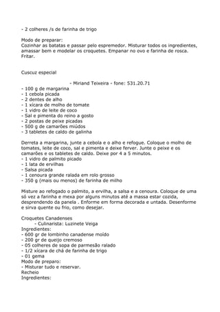 - 2 colheres /s de farinha de trigo

Modo de preparar:
Cozinhar as batatas e passar pelo espremedor. Misturar todos os ingredientes,
amassar bem e modelar os croquetes. Empanar no ovo e farinha de rosca.
Fritar.


Cuscuz especial

                         - Miriand Teixeira - fone: 531.20.71
-   100 g de margarina
-   1 cebola picada
-   2 dentes de alho
-   1 xícara de molho de tomate
-   1 vidro de leite de coco
-   Sal e pimenta do reino a gosto
-   2 postas de peixe picadas
-   500 g de camarões miúdos
-   3 tabletes de caldo de galinha

Derreta a margarina, junte a cebola e o alho e refogue. Coloque o molho de
tomates, leite de coco, sal e pimenta e deixe ferver. Junte o peixe e os
camarões e os tabletes de caldo. Deixe por 4 a 5 minutos.
- 1 vidro de palmito picado
- 1 lata de ervilhas
- Salsa picada
- 1 cenoura grande ralada em rolo grosso
- 350 g (mais ou menos) de farinha de milho

Misture ao refogado o palmito, a ervilha, a salsa e a cenoura. Coloque de uma
só vez a farinha e mexa por alguns minutos até a massa estar cozida,
desprendendo da panela . Enforme em forma decorada e untada. Desenforme
e sirva quente ou frio, como desejar.

Croquetes Canadenses
      - Culinarista: Luzinete Veiga
Ingredientes:
- 600 gr de lombinho canadense moído
- 200 gr de queijo cremoso
- 05 colheres de sopa de parmesão ralado
- 1/2 xícara de chá de farinha de trigo
- 01 gema
Modo de preparo:
- Misturar tudo e reservar.
Recheio
Ingredientes:
 