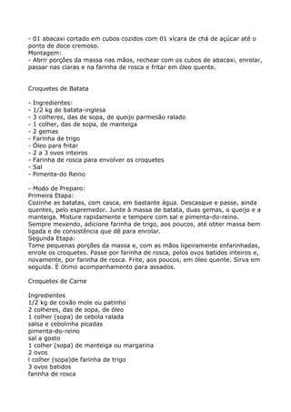 - 01 abacaxi cortado em cubos cozidos com 01 xícara de chá de açúcar até o
ponto de doce cremoso.
Montagem:
- Abrir porções da massa nas mãos, rechear com os cubos de abacaxi, enrolar,
passar nas claras e na farinha de rosca e fritar em óleo quente.


Croquetes de Batata

-   Ingredientes:
-   1/2 kg de batata-inglesa
-   3 colheres, das de sopa, de queijo parmesão ralado
-   1 colher, das de sopa, de manteiga
-   2 gemas
-   Farinha de trigo
-   Óleo para fritar
-   2 a 3 ovos inteiros
-   Farinha de rosca para envolver os croquetes
-   Sal
-   Pimenta-do Reino

- Modo de Preparo:
Primeira Etapa:
Cozinhe as batatas, com casca, em bastante água. Descasque e passe, ainda
quentes, pelo espremedor. Junte à massa de batata, duas gemas, o queijo e a
manteiga. Misture rapidamente e tempere com sal e pimenta-do-reino.
Sempre mexendo, adicione farinha de trigo, aos poucos, até obter massa bem
ligada e de consistência que dê para enrolar.
Segunda Etapa:
Tome pequenas porções da massa e, com as mãos ligeiramente enfarinhadas,
enrole os croquetes. Passe por farinha de rosca, pelos ovos batidos inteiros e,
novamente, por farinha de rosca. Frite, aos poucos, em óleo quente. Sirva em
seguida. É ótimo acompanhamento para assados.

Croquetes de Carne

Ingredientes
1/2 kg de coxão mole ou patinho
2 colheres, das de sopa, de óleo
1 colher (sopa) de cebola ralada
salsa e cebolinha picadas
pimenta-do-reino
sal a gosto
1 colher (sopa) de manteiga ou margarina
2 ovos
l colher (sopa)de farinha de trigo
3 ovos batidos
farinha de rosca
 
