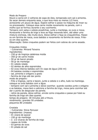 Modo de Preparo
Doure a carne em 2 colheres de sopa de óleo, temperada com sal e pimenta.
Se secar demais enquanto assa, o que leva mais ou menos 1/2 hora,
acrescente um pouco de água. Espere esfriar e passe na máquina de moer ou
no processador. Coloque essa carne moída novamente na panela, com o
molho que se formou durante o seu cozimento.
Tempere com salsa e cebola picadinhas, junte a manteiga, os ovos e mexa.
Acrescente a farinha de trigo e leve ao fogo mexendo bem, até obter uma
mistura cremosa, não muito dura. Deixe esfriar e faça os croquetinhos. Passe-
os em farinha de rosca, ovos batidos e novamente na farinha de rosca. Frite-
os em óleo quente.
Observação: Estes croquetes podem ser feitos com sobras de carne assada.

Croquetes mistos
 - Culinarista: Miriand Teixeira
ingredientes:
- 150 gr de lingüiça calabresa moída
- 350 gr de carne moída
- 50 gr de bacon picado
- 50 gr de manteiga
- 01 cebola ralada
- 02 dentes de alho espremidos
- 02 ovos inteiros batidos com 01 copo de água (250 ml)
- 04 batatas cozidas e espremidas
- sal, pimenta e orégano a gosto
- farinha de trigo até dar ponto
modo de preparo:
- frite a lingüiça, carne e bacon, junte a cebola e o alho, tudo na manteiga.
coloque os ovos batidos com a água.
- tempere com sal e pimenta e deixe cozinhar. quando cozidos junte o orégano
e as batatas, mexa bem e adicione a farinha de trigo, mexa para cozinhar até
dar o ponto de desgrudar da panela.
- retire da panela, deixe esfriar, enrole como croquetes e passe por fubá ou
farinha de trigo em óleo quente.
tempo de preparo: 30 minutos até a fritura.
rendimento: grandes 50 unidades
pequenos 80 unidades

Crostata
 - Culinarista: Silvia Percussi
Ingredientes: (massa)
- 01 xícara de açúcar
- 150 gr de manteiga
- 2. 1/2 xícaras de farinha de trigo
- raspas de limão
- 03 gemas de ovos
- 01 pitada de sal
 