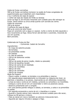 Calda de frutas vermelhas
500 g de frutas vermelhas (comprar na seção de frutas congeladas de
supermercados que trabalham com importados)
2 ou 3 colheres de sopa de açúcar
1 colher de sopa de raspas de limão ou laranja
Levar ao fogo or 20 minutos mexendo com cuidado para não estragar as
frutas. Deixe esfriar ou sirva ainda quente com sorvete de creme.
Calda de caramelo
100 g de açúcar
3 colheres de sopa de água
300 g de creme de leite fresco
Faça um caramelo com a água e o açúcar. Junte o creme de leite aquecido e
leve novamente ao fogo. Deixe ferver até derreter o caramelo, mexendo de
vez em quando.
Bom proveito.


Caldeirada de Frutos do Mar
                - Culinarista: Isabel de Carvalho
Ingredientes:
- 01 maço de salsinha picada
- 06 tomates
- 03 pimentões verdes
- 04 cebolas
- 01 lata de palmito
- 250 gr de azeitonas verdes
- 06 ovos
- 200 gr de posta de peixe (cação, robalo ou pescada)
- 250 gr de bacalhau lavado
- 250 gr de carne de siri desfiada
- 250 gr de mexilhões
- 500 gr de lulas
- 500 gr de camarões
- 250 gr de vongole
Modo de Preparo:
- Pique a salsa, a cebola, os tomates e os pimentões e reserve.
- Em seguida passe separadamente no triturador ou máquina de moer, os
palmitos, o bacalhau e os peixes, reservando-os em diferentes recipientes.
- Limpe as lulas e corte-as em rodelas, juntando os camarões e os mexilhões.
- Coloque a carne de siri em um escorredor e retire as possíveis cascas.
- Reserve juntamente com o vongole.
- Em uma panela grande refogue a cebola, os tomates, a salsa e os pimentões
no azeite.
- Em seguida acrescente a carne de siri, o bacalhau e o peixe.
- Quando o líquido estiver bem reduzido, tomando cuidado para não secar,
coloque as 06 gemas e misture.
- Pata as claras em neve e também as adicione misturando bem.
- Aguarde por alguns minutos e apague o fogo.
 