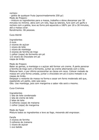 recheio:
- geléia de qualquer fruta (aproximadamente 250 gr)
Modo de Preparo:
- misture os ingredientes para a massa, trabalhe e deixe descansar por 30
minutos no mínimo. abra com um rolo, faça as laterais, fure com um garfo e
recheie com a geléia, leve ao forno pré-aquecido a 180ºc por 20 a 30 minutos,
até a massa corar.
Rendimento: 06 pessoas.

Cuca Alemã

Ingredientes
4 ovos
2 xícaras de açúcar
1 xícara de leite
1 xícara de manteiga
3 xícaras de farinha de trigo
1 colher (sopa) de fermento em pó
1/2 xícara de chocolate em pó
raspa de limão

Modo de Preparo
Bater as gemas, a manteiga e o açúcar até formar um creme. À parte peneirar
a farinha de trigo com o fermento, juntar ao creme alternando com o leite.
Misturar bem, e por último acrescentar as claras em neve. Colocar metade da
massa em uma forma untada, juntar o chocolate em pó à outra metade e as
raspas de limão.
Despejar o restante da massa na forma e assar em forno moderado até que,
espetando um palito, este saia seco.
Obs: Use manteiga, pois com margarina o sabor não será o mesmo.

Cuca Cremosa

Ingredientes
1 lata de leite condensado
1 lata de creme de leite
2 latas de leite
3 colheres (sopa) de maisena
1 colher (sopa) de margarina

Modo de Fazer
Misture todos os ingredientes e leve ao fogo, mexendo até engrossar.

Farofa
3 xícaras de farinha
3 colheres de maisena
1 xícara de açúcar
1 ovo batido
 