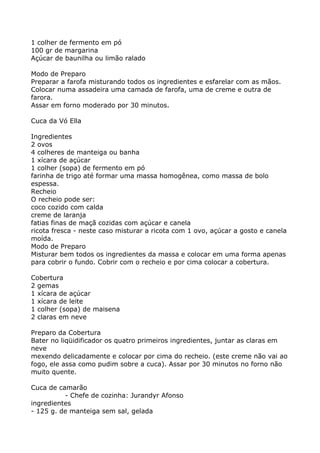1 colher de fermento em pó
100 gr de margarina
Açúcar de baunilha ou limão ralado

Modo de Preparo
Preparar a farofa misturando todos os ingredientes e esfarelar com as mãos.
Colocar numa assadeira uma camada de farofa, uma de creme e outra de
farora.
Assar em forno moderado por 30 minutos.

Cuca da Vó Ella

Ingredientes
2 ovos
4 colheres de manteiga ou banha
1 xícara de açúcar
1 colher (sopa) de fermento em pó
farinha de trigo até formar uma massa homogênea, como massa de bolo
espessa.
Recheio
O recheio pode ser:
coco cozido com calda
creme de laranja
fatias finas de maçã cozidas com açúcar e canela
ricota fresca - neste caso misturar a ricota com 1 ovo, açúcar a gosto e canela
moída.
Modo de Preparo
Misturar bem todos os ingredientes da massa e colocar em uma forma apenas
para cobrir o fundo. Cobrir com o recheio e por cima colocar a cobertura.

Cobertura
2 gemas
1 xícara de açúcar
1 xícara de leite
1 colher (sopa) de maisena
2 claras em neve

Preparo da Cobertura
Bater no liqüidificador os quatro primeiros ingredientes, juntar as claras em
neve
mexendo delicadamente e colocar por cima do recheio. (este creme não vai ao
fogo, ele assa como pudim sobre a cuca). Assar por 30 minutos no forno não
muito quente.

Cuca de camarão
          - Chefe de cozinha: Jurandyr Afonso
ingredientes
- 125 g. de manteiga sem sal, gelada
 