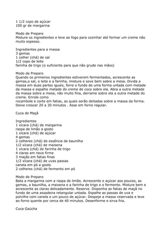 1 1/2 copo de açúcar
100 gr de margarina

Modo de Preparo
Misture os ingredientes e leve ao fogo para cozinhar até formar um creme não
muito espesso.

Ingredientes para a massa
3 gemas
1 colher (chá) de sal
1/2 copo de leite
farinha de trigo (o suficiente para que não grude nas mãos)

Modo de Preparo
Quando os primeiros ingredientes estiverem fermentados, acrescente as
gemas,o sal, o leite e a farinha, misture e sove bem sobre a mesa. Divida a
massa em duas partes iguais, forre o fundo de uma forma untada com metade
da massa e espalhe metade do creme de coco sobre ela. Abra a outra metade
da massa sobre a mesa, não muito fina, derrame sobre ela a outra metade do
creme. Enrole como
rocambole e corte em fatias, as quais serão deitadas sobre a massa da forma.
Deixe crescer 20 a 30 minutos . Asse em forno regular.

Cuca de Maçã

Ingredientes
1 xícara (chá) de margarina
raspa de limão a gosto
1 xícara (chá) de açúcar
4 gemas
2 colheres (chá) de essência de baunilha
1/2 xícara (chá) de maisena
1 xícara (chá) de farinha de trigo
4 claras em neve firme
3 maçãs em fatias finas
1/2 xícara (chá) de uvas passas
canela em pó a gosto
2 colheres (chá) de fermento em pó

Modo de Preparo
Bata a margarina com a raspa de limão. Acrescente o açúcar aos poucos, as
gemas, a baunilha, a maisena e a farinha de trigo e o fermento. Misture bem e
acrescente as claras delicadamente. Reserve. Disponha as fatias de maçã no
fundo de uma assadeira retangular untada. Espalhe as passas de uva e
polvilhe com canela e um pouco de açúcar. Despeje a massa reservada e leve
ao forno quente por cerca de 40 minutos. Desenforme e sirva fria.

Cuca Gaúcha
 