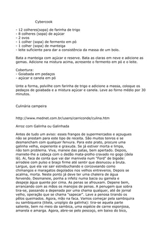 Cybercook

-   12 colheres(sopa) de farinha de trigo
-   8 colheres (sopa) de açúcar
-   2 ovos
-   1 colher (sopa) de fermento em pó
-   1 colher (sopa) de manteiga
-   leite suficiente para dar a consistência da massa de um bolo.

Bata a manteiga com açúcar e reserve. Bata as claras em neve e adicione as
gemas. Adicione na mistura acima, acresente o fermento em pó e o leite.

Cobertura:
- Goiabada em pedaços
- açúcar e canela em pó

Unte a forma, polvilhe com farinha de trigo e adicione a massa, coloque os
pedaços de goiabada e a mistura açúcar e canela. Leve ao forno médio por 30
minutos.


Culinária campeira


http://www.mednet.com.br/users/carriconde/culina.htm

Arroz com Galinha ou Galinhada

Antes de tudo um aviso: esses frangos de supermercados e açougues
não se prestam para este tipo de receita. São muitos tenros e se
desmancham com qualquer fervura. Para este prato, procure uma
galinha velha, experiente e graxuda. Se já estiver morta e limpa,
não tem problema. Viva, maneie das patas, bem apertado. Depois,
maniete-lhe a cabeça com o dedão mata-piolho cravado no gogo (dela
lá). Ai, faca de conta que vai dar manivela num "Ford" de bigode:
arrodeie com pulso e braço firme até sentir que desnucou a bruta.
Largue, que ela vai sair estrebuchando e corcoveando como
chimangos e maragatos degolados nos velhos entreveros. Depois se
acalma, morta. Neste ponto já deve ter uma chaleira de água
fervendo. Desmaneie, ponha a infeliz numa bacia ou gamela e
despeje água quente por cima. As penas se afrouxam. Depene bem,
arrancando com as mãos os manojos de penas. A penugem que sobra
tira-se, passando a depenada por uma chama qualquer, até de jornal
velho, operação que se chama "sapecar". Lave a penosa tirando os
pêlos queimados. Agora, mão na faca. Vamos começar pela sambiquira
ou sambiqueira (titela, uropígio da galinha): tira-se aquela parte
saliente, bem no meio da sambica, uma espécie de carne esponjosa,
amarela e amarga. Agora, abre-se pelo pescoço, em baixo do bico,
 