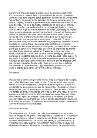 para tirar a tripa da goela, puxando com os dedos até rebentar.
Corta-se fora a cabeça. Desconjuntando-se as pernas, querendo
aproveita-las para alguma canja posterior, queima-se as unhas para
"desunhar", coisa que se faz também torcendo e puxando com os
dedos. Depois, abre-se a galinha de duas maneiras: pelas costas ou
pela barriga. Tira-se a buchada, separando-se os miúdos: moela,
fígado, coração, que serão usados na própria galinhada ou numa
canja aparte. Alguns comem também os bofes (pulmões). O tripedo
joga-se para os gatos e cachorros. A moela tem que ser batida com
a faca de plancha, dos dois lados. Depois aberta para retirar os
grãos de terra e areia juntamente com a pele que a reveste por
dentro. Feito isso desmembra-se a vitima, coisa fácil. O peito
parte-se em dois, num talho atravessado, se preciso batendo com um
martelo no lombo d faca. Concluída esta gastrônomo-cirurgia,
mergulharemos as partes num vinalho guapo, em recipiente tampado
para que a penosa e a fracionada anatomia se impregne de aroma
peculiar dessa alquimia culinária. E assim deve ficar por uma
noite, se possível. De vez em quando vire os pedaços, garfeie-os
para que o vinadalho penetre bem, e repita quantas vezes puder. No
outro dia é simples: a hora aprazada, panela com gordura quente.
Coloque os pedaços sem o vinadalho. Frite um pouco. Despeje uma
parcela do vinadalho. Repita este ritual até sentir que a galinha
vai amaciar. Ai ponha o arroz, água fervendo, prove o sal, e o
resto é sabido para obter um arroz solto ou molhado.

Vinadalho


Muitos não a conhecem por este nome, mas é a mistura de vinagre,
sal e alho. Guardem bem esta receita. E fundamental para quase
todas as carnes e fressuras. Compõe-se de vinagre, sal e alho, na
proporção de peso da carne que se vai cozinhar. Despeje o vinagre,
de qualquer tipo, na vasilha que se vai usar. Descasca-se o dente
ou dentes de alho, cortando-os em rodelas. Em uma tábua de carne,
coloca-se o sal por cima do alho, amassando-os até ficar em pirão,
misturando, após, ao vinagre. Esta pronto o vinadalho que pode
receber pitadas de pimenta-do-reino e outros condimentos conforme
indicaram as receitas, dosando-se as quantidades proporcionalmente
ao volume dos pratos desejados.

Arroz de Carreteiro

Escolha o charque, é muito bem, dando preferencia ao de manta
grossa encapado de graxa. Dele depende o sucesso final. A operação
mais importante é retirar o excesso de sal desta matéria-prima. A
maneira ideal é deixa-lo de molho, em pedaços graúdos desde, a
véspera, trocando, quantas vezes forem necessárias, a água, até
desalga-lo ao ponto. Quanto se trata de um arroz de carreteiro de
 