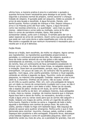 ultima hora, a maneira pratica é pica-lo e submeter o guisado a
quantas fervuras forem necessárias para desalga-lo ao ponto. Mas
seguindo o processo normal de preparo, vamos escorrer o charque
tratado de véspera. O guisado pode ser pequeno, médio ou graúdo. O
arroz já esta lavado e escolhido. A água fervendo. Panela, com
banha quente. Ponha o picado de charque e frite. Depois coloque o
arroz e vá fritando junto até ficar solto. Agora, a água fervendo
como nas receitas anteriores, e a quantidade - para mais ou para
menos - determinara o arroz solto ou molhado, como já foi dito.
Este é o arroz de carreteiro simples, típico. Mas pode-se
acrescentar cebola, junto com o charque. O tomate para dar cor e
sabor especial ao arroz de carreteiro. Assim como sua apresentação
que pode ser com ovos duros e salsa espalhados por cima do arroz.
Mas aceite a sugestão de que nenhum incremento é necessário pois a
receita por si só já é deliciosa.

Feijão Miúdo

Deixa-se o feijão, bem escolhido, de molho na véspera. Agora vamos
aos ingredientes: os ingredientes quantidades proporcionais a
panelada, e o entrevero propriamente dito. Na véspera, quando a
boca da noite cantar através da voz dos grilos e dos sapos,
serenateando as estrelas, e a lua vier bisbilhotar pelas frestas
do rancho, faca um contracanto de faca carneadeira assobiando no
brincar com a chaira. No altar da mesa limpa, os salgados esperam
a imolação. Dose bem as quantidades, porque, aqui, quase todos se
entropilham. Um pouco de cada um; do contrario não ha panela que
agüente.. Com água, uma vasilha grandota. Comece o ritual sagrado,
cortando as vitimas e jogando na água. Toucinho: corte em pedaços
pequenos, no máximo uma polegada. Costelas: separe-as uma a uma
(dele lá, o chancho). Orelhas (as do porco, não as suas): divida-
as em três ou quatro partes. Pele: em, com uma polegada de largura
por um dedo ou menos de comprimento (cuidado com a sua, se não é
firme na faca, pois pode ir com dedo e tudo). Patas (as do cevado,
não a esposa do pato): divida-as em duas, ao correr do garrão.
Charque (de ovelha ou de boi): em pedaços maiores, duas polegadas
e meia, mais ou menos. Lingüiça: da mesma maneira que o charque.
Agora lave bem e deixe de molho; se necessário, durante a noite,
mude a água uma ou varias vezes para que as carnes não salguem o
feijão. Golpeie uns tragos de canha, enrole um cigarrão de palha e
fumo bueno. Espiche o lombo na cama e. tragando de todo o bofe,
aguarde a dormideira com sonhos de pança cheia. No outro dia,
cedito, panela e feijão no fogo com bastante água. Não esqueça da
pitada de açúcar para quebrar amargores. Ponha junto o que é mais
demorado para cozinhar: toucinho, charque, patas, orelhas e peles.
Sapeque bem picadinha e alho esmagado. Enquanto ferve, descasque
umas batatas inglesas e corte em quadrados pequenos. Idem com
abobrinha verde (ou mais de uma, se a panelada for grande), mas em
 