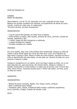 PATÊ DE FÍGADO 215


CARNES
BIFES DA BALBINA

Maria Balbina, cria de Tia Lili, aprendeu com ela o segredo da boa mesa.
Balbina era grande contadora de histórias, principalmente de almas do outro
mundo. Jurava ter visto uma. E a descrevia:
"Era bem alvinha, era bem branquinha."

INGREDIENTES:

- 1 kg de contra-filé partidos em bifes finos e batidos
- Vinha-d'alhos (vinagre, alho socado, pimenta do reino, cominho, extrato de
tomate, cebolinha e sal)
- 1 colher (sopa) de óleo margarina o suficiente
- 1 cebola cortada em rodelas
- Tomates cortados em rodelas

PREPARO:

Em uma vasilha, faça uma vinha-d'alhos bem temperada, coloque os bifes de
molho e deixe tomar gosto por cerca de meia hora. Leve uma frigideira ao
fogo forte e aqueça o óleo. Retire os bifes da vinha-d'alhos, esprema-os bem e
frite-os ligeiramente dos dois lados, um de cada vez. Escorra os bifes em uma
peneira e reserve o caldo.

Coloque a margarina em um tacho, leve-o ao fogo e passe os bifes, um a um,
pela segunda vez, para dourá-los. No mesmo tacho, refogue a cebola e o
tomate. Acrescente a vinha-d'alhos e o caldo que se formou com a fritura dos
bifes. Deixe ferver, mexendo sempre para o molho não talhar. Ao final, junte
os bifes ao molho.


SARAPATEL

INGREDIENTES:

- Miúdos de porco (coração, fígado, rins, língua, bucho, sangue)
- Óleo o suficiente para refogar
- Temperos (alho, cebola, hortelã de folha miúda e cebolinha picadinhos;
louro, cominho, vinagre, extrato de tomate e sal)

DICA:
 