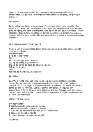 Quando for comprar os miúdos, cuide para que o sangue não esteja
enfarinhado. Ele já deve ser comprado aferventado e salgado, em pedaços
grandes.

PREPARO:

Junte todos os miúdos e jogue água efrvente por cima, para escaldar. Em
seguida, corte-os bem picadinhos, coloque-os em uma panela e leve ao fogo
para refogar junto com os temperos. Não abuse do sal, pois os miúdos já vêm
salgados. Depois de tudo refogado, tampe a panela e vá pingando água, aos
poucos, até ficar bem cozido. No final do cozimento, retire a tampa para deixar
engrossar.


ARRUMADINHO DE FEIJÃO VERDE

( Este é um prato completo. Ideal para piquenique, pois pode ser preparado
com antecedência.)
INGREDIENTES
1 kg de feijão verde
Sal
Alho e cebola picados, a gosto
1/2 kg de charque ( carne seca)
1/2 kg de carne-do-sol ( de boi ou de porco)
1/2 kg de lingüiça
Óleo
Farinha de mandioca , o suficiente

PREPARO

Cozinhe o feijão em água temperado com pouco sal. Depois de cozido,
mantenha por mais um tempo na água do cozimento, deixando inchar os
caroços. Escorra o feijão e refogue com alho e a cebola. Escalde o charque, a
carne-do-sol e a lingüiça. Corte as carnes em lascas. A lingüiça, em
pedacinhos. Frite no óleo em uma frigideira grande. Reserve uma parte das
carnes para colocar sobre o prato. Misture o restante ao feijão, acrescentando
a farinha de mandioca.

XINXIM DE GALINHA

INGREDIENTES
1 galinha grande cortada pelas juntas
1 xícara de camarão refogado e picado
1 punhado de amendoim torrado e castanha moídos
1 pedaço de gengibre ralado
2 colheres (sopa) de azeite de dendê

PREPARO
 