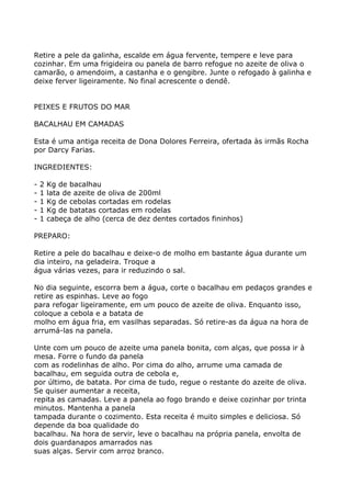 Retire a pele da galinha, escalde em água fervente, tempere e leve para
cozinhar. Em uma frigideira ou panela de barro refogue no azeite de oliva o
camarão, o amendoim, a castanha e o gengibre. Junte o refogado à galinha e
deixe ferver ligeiramente. No final acrescente o dendê.


PEIXES E FRUTOS DO MAR

BACALHAU EM CAMADAS

Esta é uma antiga receita de Dona Dolores Ferreira, ofertada às irmãs Rocha
por Darcy Farias.

INGREDIENTES:

-   2   Kg de bacalhau
-   1   lata de azeite de oliva de 200ml
-   1   Kg de cebolas cortadas em rodelas
-   1   Kg de batatas cortadas em rodelas
-   1   cabeça de alho (cerca de dez dentes cortados fininhos)

PREPARO:

Retire a pele do bacalhau e deixe-o de molho em bastante água durante um
dia inteiro, na geladeira. Troque a
água várias vezes, para ir reduzindo o sal.

No dia seguinte, escorra bem a água, corte o bacalhau em pedaços grandes e
retire as espinhas. Leve ao fogo
para refogar ligeiramente, em um pouco de azeite de oliva. Enquanto isso,
coloque a cebola e a batata de
molho em água fria, em vasilhas separadas. Só retire-as da água na hora de
arrumá-las na panela.

Unte com um pouco de azeite uma panela bonita, com alças, que possa ir à
mesa. Forre o fundo da panela
com as rodelinhas de alho. Por cima do alho, arrume uma camada de
bacalhau, em seguida outra de cebola e,
por último, de batata. Por cima de tudo, regue o restante do azeite de oliva.
Se quiser aumentar a receita,
repita as camadas. Leve a panela ao fogo brando e deixe cozinhar por trinta
minutos. Mantenha a panela
tampada durante o cozimento. Esta receita é muito simples e deliciosa. Só
depende da boa qualidade do
bacalhau. Na hora de servir, leve o bacalhau na própria panela, envolta de
dois guardanapos amarrados nas
suas alças. Servir com arroz branco.
 