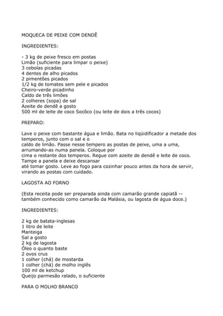 MOQUECA DE PEIXE COM DENDÊ

INGREDIENTES:

- 3 kg de peixe fresco em postas
Limão (suficiente para limpar o peixe)
3 cebolas picadas
4 dentes de alho picados
2 pimentões picados
1/2 kg de tomates sem pele e picados
Cheiro-verde picadinho
Caldo de três limões
2 colheres (sopa) de sal
Azeite de dendê a gosto
500 ml de leite de coco Socôco (ou leite de dois a três cocos)

PREPARO:

Lave o peixe com bastante água e limão. Bata no liqüidificador a metade dos
temperos, junto com o sal e o
caldo de limão. Passe nesse tempero as postas de peixe, uma a uma,
arrumando-as numa panela. Coloque por
cima o restante dos temperos. Regue com azeite de dendê e leite de coco.
Tampe a panela e deixe descansar
até tomar gosto. Leve ao fogo para cozinhar pouco antes da hora de servir,
virando as postas com cuidado.

LAGOSTA AO FORNO

(Esta receita pode ser preparada ainda com camarão grande capiatã --
também conhecido como camarão da Malásia, ou lagosta de água doce.)

INGREDIENTES:

2 kg de batata-inglesas
1 litro de leite
Manteiga
Sal a gosto
2 kg de lagosta
Óleo o quanto baste
2 ovos crus
1 colher (chá) de mostarda
1 colher (chá) de molho inglês
100 ml de ketchup
Queijo parmesão ralado, o suficiente

PARA O MOLHO BRANCO
 