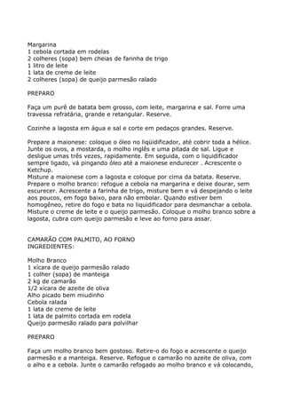 Margarina
1 cebola cortada em rodelas
2 colheres (sopa) bem cheias de farinha de trigo
1 litro de leite
1 lata de creme de leite
2 colheres (sopa) de queijo parmesão ralado

PREPARO

Faça um purê de batata bem grosso, com leite, margarina e sal. Forre uma
travessa refratária, grande e retangular. Reserve.

Cozinhe a lagosta em água e sal e corte em pedaços grandes. Reserve.

Prepare a maionese: coloque o óleo no liqüidificador, até cobrir toda a hélice.
Junte os ovos, a mostarda, o molho inglês e uma pitada de sal. Ligue e
desligue umas três vezes, rapidamente. Em seguida, com o liquidificador
sempre ligado, vá pingando óleo até a maionese endurecer . Acrescente o
Ketchup.
Misture a maionese com a lagosta e coloque por cima da batata. Reserve.
Prepare o molho branco: refogue a cebola na margarina e deixe dourar, sem
escurecer. Acrescente a farinha de trigo, misture bem e vá despejando o leite
aos poucos, em fogo baixo, para não embolar. Quando estiver bem
homogêneo, retire do fogo e bata no liquidificador para desmanchar a cebola.
Misture o creme de leite e o queijo parmesão. Coloque o molho branco sobre a
lagosta, cubra com queijo parmesão e leve ao forno para assar.


CAMARÃO COM PALMITO, AO FORNO
INGREDIENTES:

Molho Branco
1 xícara de queijo parmesão ralado
1 colher (sopa) de manteiga
2 kg de camarão
1/2 xícara de azeite de oliva
Alho picado bem miudinho
Cebola ralada
1 lata de creme de leite
1 lata de palmito cortada em rodela
Queijo parmesão ralado para polvilhar

PREPARO

Faça um molho branco bem gostoso. Retire-o do fogo e acrescente o queijo
parmesão e a manteiga. Reserve. Refogue o camarão no azeite de oliva, com
o alho e a cebola. Junte o camarão refogado ao molho branco e vá colocando,
 