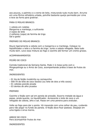 aos poucos, o palmito e o creme de leite, misturando tudo muito bem. Arrume
em uma fôrma refratária untada, polvilhe bastante queijo parmesão por cima
e leve ao forno para gratinar.

PARA O MOLHO BRANCO:

1 cebola em rodelas
Margarina e manteiga, o suficiente
2 copos de leite
2 colheres (sopa) de farinha de trigo
Sal a gosto

PREPARO DO MOLHO BRANCO:

Doure ligeiramente a cebola com a margarina e a manteiga. Coloque no
liqüidificador o leite e a farinha de trigo. Junte a cebola refogada. Bata tudo
muito bem. Leve essa mistura ao fogo e cozinhe até formar um creme grosso.

ACOMPANHAMENTOS

FEIJÃO DE COCO

Comida tradicional da Semana Santa. Pode ir à mesa junto com o
Mingaupitinga ou o Arroz de Coco, acompanhando pratos à base de frutos do
mar.

INGREDIENTES

-   01 Kg de feijão mulatinho ou carioquinha
-   500 ml de leite de coco Socôco (ou leite de dois a três cocos)
-   01 cebolas grande picada
-   03 dentes de alho picados

PREPARO

Cozinhe o feijão sem sal em panela de pressão. Escorra metade da água e
passe, ainda quente, no liquidificador. Acrescente o leite de coco e um
refogado de cebola, alho e sal. Passe em uma peneira para aveludar.

Volte ao fogo para dar o ponto. Vá mexendo com uma colher de pau, cuidando
para não pegar no fundo da panela. O feijão deve ficar pastoso. Despeje em
uma tigela e sirva morno.


ARROZ DE COCO
Para acompanhar frutos do mar.

INGREDIENTES
 