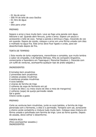-   01 Kg de arroz
-   500 ml de leite de coco Socôco
-   01 litro de água
-   sal
-   óleo para untar

PREPARO

Separe o arroz e lave muito bem. Leve ao fogo uma panela com água.
Adicione o sal. Quando abrir fervura, junte o arroz. Espere um pouco e
acrescente o leite de coco. Tampe a panela e diminua o fogo, mexendo de vez
em quando. Depois de cozido, coloque o arroz em uma fôrma untada com óleo
e molhada na água fria. Este arroz deve ficar ligado e unido, para ser
desenformado depois de frio.

TORTA DE TEMPERO

( Esta receita de torta vegetariana, maravilhosa e completa, que muito lembra
o sabor de empadão, é de Natália Dâmaso, filha do compadre Angeolino,
comerciante e fazendeiro em Taperaguá ( Marechal Deodoro ). Parecida com
um suflê de verduras, acompanha qualquer tipo de prato salgado.)

INGREDIENTES

8 tomates bem picadinhos
2 pimentões bem picadinhos
2 cebolas picadas miudinhas
6 azeitonas picadas miudinhas
4 ovos batidos
2 xícaras de farinha de trigo
2 colheres de sopa de fermento em pó
1 xícara de óleo ( ou meia xícara de óleo e meia de margarina)
2 colheres (sopa) de queijo parmesão ralado
Sal a gosto
Cheiro-verde a gosto

PREPARO

Corte as verduras bem miudinhas, junte os ovos batidos, a farinha de trigo
peneirada com o fermento, o óleo e o parmesão. Tempere com sal, acrescente
o cheiro-verde cortadinho e misture tudo muito bem. Coloque essa mistura em
fôrma untada e polvilhada com farinha de trigo. Leve ao forno quente. Depois
de assada, deixe esfriar e desenforme.

FAROFA RICA
(Para acompanhar assados.)
INGREDIENTES
 