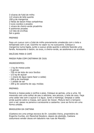 3 xícaras de fubá de milho
1/2 xícara de leite quente
100 g de margarina
2 fatias de bacon fritas cortadinhas
3 ovos cozidos e picados
1 xícara de cheiro-verde picadinho
6 azeitonas picadas
1/2 lata de ervilhas
Sal a gosto

PREPARO

Faça um cuscuz com o fubá de milho previamente umedecido com o leite e
temperado com o sal. Cozinhe no vapor ou na cuscuzeira. Coloque a
margarina numa tigela, junte o cuscuz ainda quente e esfarele fazendo uma
farofa. Acrescente o bacon, os ovos, o cheiro-verde, as azeitonas e as ervilhas.

DELÍCIAS PARA O CAFÉ

MASSA PUBA COM CASTANHA DE CAJU

INGREDIENTES:

-   1 kg de massa puba
-   6 gemas
-   750 ml de leite de coco Socôco
-   1/2 kg de açúcar
-   1 xícara de água (para fazer a calda)
-   200 g de manteiga
-   1 pitada de sal
-   200 g de castanha de caju moídas

PREPARO:

Peneire a massa puba e confira o peso. Coloque as gemas, uma a uma. Vá
mexendo com uma colher de pau e adicione, aos poucos, o leite de coco. Faça
uma calda rala com o açúcar e a água. Junte a manteiga. Despeje a calda
ainda quente sobre a massa, sem parar de mexer. Misture bem e tempere
com o sal. passe na peneira e acrescente a castanha. Leve ao forno em uma
forma untada.

BRASILEIRA DA CAETANA

(Caetana era uma antiga escrava do Dr. Leocádio Vieira, proprietário do
Engenho Cumbe, em Marechal Deodoro. depois da abolição, Caetana
costumava vender doces em tabuleiro nas ruas de Maceió)
 