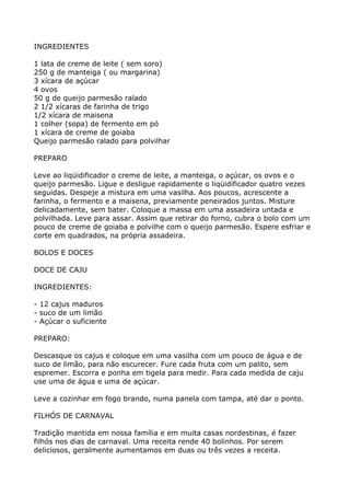 INGREDIENTES

1 lata de creme de leite ( sem soro)
250 g de manteiga ( ou margarina)
3 xícara de açúcar
4 ovos
50 g de queijo parmesão ralado
2 1/2 xícaras de farinha de trigo
1/2 xícara de maisena
1 colher (sopa) de fermento em pó
1 xícara de creme de goiaba
Queijo parmesão ralado para polvilhar

PREPARO

Leve ao liqüidificador o creme de leite, a manteiga, o açúcar, os ovos e o
queijo parmesão. Ligue e desligue rapidamente o liqüidificador quatro vezes
seguidas. Despeje a mistura em uma vasilha. Aos poucos, acrescente a
farinha, o fermento e a maisena, previamente peneirados juntos. Misture
delicadamente, sem bater. Coloque a massa em uma assadeira untada e
polvilhada. Leve para assar. Assim que retirar do forno, cubra o bolo com um
pouco de creme de goiaba e polvilhe com o queijo parmesão. Espere esfriar e
corte em quadrados, na própria assadeira.

BOLOS E DOCES

DOCE DE CAJU

INGREDIENTES:

- 12 cajus maduros
- suco de um limão
- Açúcar o suficiente

PREPARO:

Descasque os cajus e coloque em uma vasilha com um pouco de água e de
suco de limão, para não escurecer. Fure cada fruta com um palito, sem
espremer. Escorra e ponha em tigela para medir. Para cada medida de caju
use uma de água e uma de açúcar.

Leve a cozinhar em fogo brando, numa panela com tampa, até dar o ponto.

FILHÓS DE CARNAVAL

Tradição mantida em nossa família e em muita casas nordestinas, é fazer
filhós nos dias de carnaval. Uma receita rende 40 bolinhos. Por serem
deliciosos, geralmente aumentamos em duas ou três vezes a receita.
 