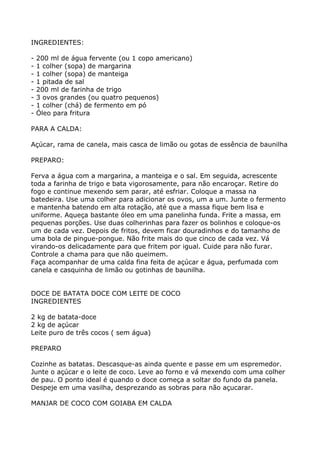INGREDIENTES:

-   200 ml de água fervente (ou 1 copo americano)
-   1 colher (sopa) de margarina
-   1 colher (sopa) de manteiga
-   1 pitada de sal
-   200 ml de farinha de trigo
-   3 ovos grandes (ou quatro pequenos)
-   1 colher (chá) de fermento em pó
-   Óleo para fritura

PARA A CALDA:

Açúcar, rama de canela, mais casca de limão ou gotas de essência de baunilha

PREPARO:

Ferva a água com a margarina, a manteiga e o sal. Em seguida, acrescente
toda a farinha de trigo e bata vigorosamente, para não encaroçar. Retire do
fogo e continue mexendo sem parar, até esfriar. Coloque a massa na
batedeira. Use uma colher para adicionar os ovos, um a um. Junte o fermento
e mantenha batendo em alta rotação, até que a massa fique bem lisa e
uniforme. Aqueça bastante óleo em uma panelinha funda. Frite a massa, em
pequenas porções. Use duas colherinhas para fazer os bolinhos e coloque-os
um de cada vez. Depois de fritos, devem ficar douradinhos e do tamanho de
uma bola de pingue-pongue. Não frite mais do que cinco de cada vez. Vá
virando-os delicadamente para que fritem por igual. Cuide para não furar.
Controle a chama para que não queimem.
Faça acompanhar de uma calda fina feita de açúcar e água, perfumada com
canela e casquinha de limão ou gotinhas de baunilha.


DOCE DE BATATA DOCE COM LEITE DE COCO
INGREDIENTES

2 kg de batata-doce
2 kg de açúcar
Leite puro de três cocos ( sem água)

PREPARO

Cozinhe as batatas. Descasque-as ainda quente e passe em um espremedor.
Junte o açúcar e o leite de coco. Leve ao forno e vá mexendo com uma colher
de pau. O ponto ideal é quando o doce começa a soltar do fundo da panela.
Despeje em uma vasilha, desprezando as sobras para não açucarar.

MANJAR DE COCO COM GOIABA EM CALDA
 