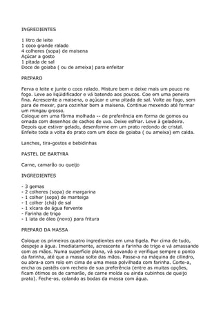 INGREDIENTES

1 litro de leite
1 coco grande ralado
4 colheres (sopa) de maisena
Açúcar a gosto
1 pitada de sal
Doce de goiaba ( ou de ameixa) para enfeitar

PREPARO

Ferva o leite e junte o coco ralado. Misture bem e deixe mais um pouco no
fogo. Leve ao liqüidificador e vá batendo aos poucos. Coe em uma peneira
fina. Acrescente a maisena, o açúcar e uma pitada de sal. Volte ao fogo, sem
para de mexer, para cozinhar bem a maisena. Continue mexendo até formar
um mingau grosso.
Coloque em uma fôrma molhada -- de preferência em forma de gomos ou
ornada com desenhos de cachos de uva. Deixe esfriar. Leve à geladeira.
Depois que estiver gelado, desenforme em um prato redondo de cristal.
Enfeite toda a volta do prato com um doce de goiaba ( ou ameixa) em calda.

Lanches, tira-gostos e bebidinhas

PASTEL DE BARTYRA

Carne, camarão ou queijo

INGREDIENTES

-   3 gemas
-   2 colheres (sopa) de margarina
-   1 colher (sopa) de manteiga
-   1 colher (chá) de sal
-   1 xícara de água fervente
-   Farinha de trigo
-   1 lata de óleo (novo) para fritura

PREPARO DA MASSA

Coloque os primeiros quatro ingredientes em uma tigela. Por cima de tudo,
despeje a água. Imediatamente, acrescente a farinha de trigo e vá amassando
com as mãos. Numa superfície plana, vá sovando e verifique sempre o ponto
da farinha, até que a massa solte das mãos. Passe-a na máquina de cilindro,
ou abra-a com rolo em cima de uma mesa polvilhada com farinha. Corte-a,
encha os pastéis com recheio de sua preferência (entre as muitas opções,
ficam ótimos os de camarão, de carne moída ou ainda cubinhos de queijo
prato). Feche-os, colando as bodas da massa com água.
 