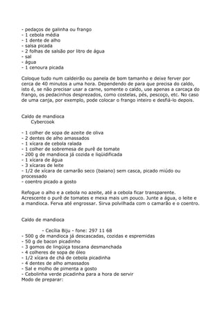 -   pedaços de galinha ou frango
-   1 cebola média
-   1 dente de alho
-   salsa picada
-   2 folhas de salsão por litro de água
-   sal
-   água
-   1 cenoura picada

Coloque tudo num caldeirão ou panela de bom tamanho e deixe ferver por
cerca de 40 minutos a uma hora. Dependendo de para que precisa do caldo,
isto é, se não precisar usar a carne, somente o caldo, use apenas a carcaça do
frango, os pedacinhos desprezados, como costelas, pés, pescoço, etc. No caso
de uma canja, por exemplo, pode colocar o frango inteiro e desfiá-lo depois.


Caldo de mandioca
    Cybercook

- 1 colher de sopa de azeite de oliva
- 2 dentes de alho amassados
- 1 xícara de cebola ralada
- 1 colher de sobremesa de purê de tomate
- 200 g de mandioca já cozida e liqüidificada
- 1 xícara de água
- 3 xícaras de leite
- 1/2 de xícara de camarão seco (baiano) sem casca, picado miúdo ou
processado
- coentro picado a gosto

Refogue o alho e a cebola no azeite, até a cebola ficar transparente.
Acrescente o purê de tomates e mexa mais um pouco. Junte a água, o leite e
a mandioca. Ferva até engrossar. Sirva polvilhada com o camarão e o coentro.


Caldo de mandioca

         - Cecília Biju - fone: 297 11 68
- 500 g de mandioca já descascadas, cozidas e espremidas
- 50 g de bacon picadinho
- 3 gomos de lingüiça toscana desmanchada
- 4 colheres de sopa de óleo
- 1/2 xícara de chá de cebola picadinha
- 4 dentes de alho amassados
- Sal e molho de pimenta a gosto
- Cebolinha verde picadinha para a hora de servir
Modo de preparar:
 