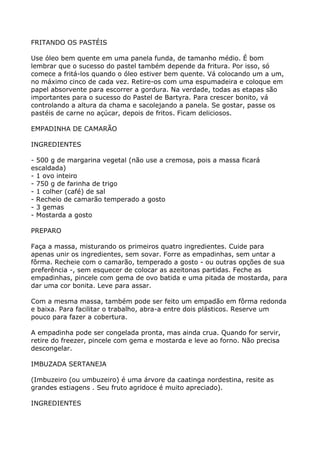 FRITANDO OS PASTÉIS

Use óleo bem quente em uma panela funda, de tamanho médio. É bom
lembrar que o sucesso do pastel também depende da fritura. Por isso, só
comece a fritá-los quando o óleo estiver bem quente. Vá colocando um a um,
no máximo cinco de cada vez. Retire-os com uma espumadeira e coloque em
papel absorvente para escorrer a gordura. Na verdade, todas as etapas são
importantes para o sucesso do Pastel de Bartyra. Para crescer bonito, vá
controlando a altura da chama e sacolejando a panela. Se gostar, passe os
pastéis de carne no açúcar, depois de fritos. Ficam deliciosos.

EMPADINHA DE CAMARÃO

INGREDIENTES

- 500 g de margarina vegetal (não use a cremosa, pois a massa ficará
escaldada)
- 1 ovo inteiro
- 750 g de farinha de trigo
- 1 colher (café) de sal
- Recheio de camarão temperado a gosto
- 3 gemas
- Mostarda a gosto

PREPARO

Faça a massa, misturando os primeiros quatro ingredientes. Cuide para
apenas unir os ingredientes, sem sovar. Forre as empadinhas, sem untar a
fôrma. Recheie com o camarão, temperado a gosto - ou outras opções de sua
preferência -, sem esquecer de colocar as azeitonas partidas. Feche as
empadinhas, pincele com gema de ovo batida e uma pitada de mostarda, para
dar uma cor bonita. Leve para assar.

Com a mesma massa, também pode ser feito um empadão em fôrma redonda
e baixa. Para facilitar o trabalho, abra-a entre dois plásticos. Reserve um
pouco para fazer a cobertura.

A empadinha pode ser congelada pronta, mas ainda crua. Quando for servir,
retire do freezer, pincele com gema e mostarda e leve ao forno. Não precisa
descongelar.

IMBUZADA SERTANEJA

(Imbuzeiro (ou umbuzeiro) é uma árvore da caatinga nordestina, resite as
grandes estiagens . Seu fruto agridoce é muito apreciado).

INGREDIENTES
 