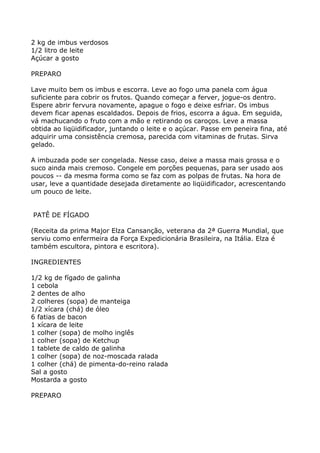 2 kg de imbus verdosos
1/2 litro de leite
Açúcar a gosto

PREPARO

Lave muito bem os imbus e escorra. Leve ao fogo uma panela com água
suficiente para cobrir os frutos. Quando começar a ferver, jogue-os dentro.
Espere abrir fervura novamente, apague o fogo e deixe esfriar. Os imbus
devem ficar apenas escaldados. Depois de frios, escorra a água. Em seguida,
vá machucando o fruto com a mão e retirando os caroços. Leve a massa
obtida ao liqüidificador, juntando o leite e o açúcar. Passe em peneira fina, até
adquirir uma consistência cremosa, parecida com vitaminas de frutas. Sirva
gelado.

A imbuzada pode ser congelada. Nesse caso, deixe a massa mais grossa e o
suco ainda mais cremoso. Congele em porções pequenas, para ser usado aos
poucos -- da mesma forma como se faz com as polpas de frutas. Na hora de
usar, leve a quantidade desejada diretamente ao liqüidificador, acrescentando
um pouco de leite.


PATÊ DE FÍGADO

(Receita da prima Major Elza Cansanção, veterana da 2ª Guerra Mundial, que
serviu como enfermeira da Força Expedicionária Brasileira, na Itália. Elza é
também escultora, pintora e escritora).

INGREDIENTES

1/2 kg de fígado de galinha
1 cebola
2 dentes de alho
2 colheres (sopa) de manteiga
1/2 xícara (chá) de óleo
6 fatias de bacon
1 xícara de leite
1 colher (sopa) de molho inglês
1 colher (sopa) de Ketchup
1 tablete de caldo de galinha
1 colher (sopa) de noz-moscada ralada
1 colher (chá) de pimenta-do-reino ralada
Sal a gosto
Mostarda a gosto

PREPARO
 
