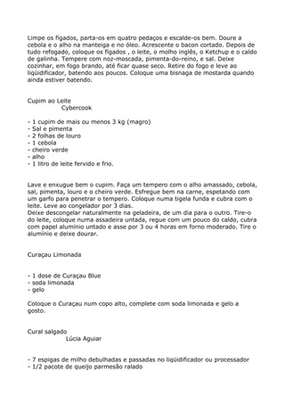 Limpe os fígados, parta-os em quatro pedaços e escalde-os bem. Doure a
cebola e o alho na manteiga e no óleo. Acrescente o bacon cortado. Depois de
tudo refogado, coloque os fígados , o leite, o molho inglês, o Ketchup e o caldo
de galinha. Tempere com noz-moscada, pimenta-do-reino, e sal. Deixe
cozinhar, em fogo brando, até ficar quase seco. Retire do fogo e leve ao
liqüidificador, batendo aos poucos. Coloque uma bisnaga de mostarda quando
ainda estiver batendo.


Cupim ao Leite
          Cybercook

-   1 cupim de mais ou menos 3 kg (magro)
-   Sal e pimenta
-   2 folhas de louro
-   1 cebola
-   cheiro verde
-   alho
-   1 litro de leite fervido e frio.


Lave e enxugue bem o cupim. Faça um tempero com o alho amassado, cebola,
sal, pimenta, louro e o cheiro verde. Esfregue bem na carne, espetando com
um garfo para penetrar o tempero. Coloque numa tigela funda e cubra com o
leite. Leve ao congelador por 3 dias.
Deixe descongelar naturalmente na geladeira, de um dia para o outro. Tire-o
do leite, coloque numa assadeira untada, regue com um pouco do caldo, cubra
com papel alumínio untado e asse por 3 ou 4 horas em forno moderado. Tire o
alumínio e deixe dourar.


Curaçau Limonada


- 1 dose de Curaçau Blue
- soda limonada
- gelo

Coloque o Curaçau num copo alto, complete com soda limonada e gelo a
gosto.


Cural salgado
             Lúcia Aguiar


- 7 espigas de milho debulhadas e passadas no liqüidificador ou processador
- 1/2 pacote de queijo parmesão ralado
 