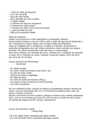 -   1 litro de caldo de legumes
-   1/2 k de camarão
-   Suco de meio limão
-   Sal e pimenta do reino a gosto
-   1 cebola ralada
-   2 colheres de sopa de margarina
-   2 colheres de salsa picada
-   1 tomate sem pele e sem semente picado
-   1 vidro de leite de coco
-   200 g de mussarela ralada

Modo de preparar:
Passar numa peneira o milho debulhado e processado. Reserve.
Numa panela coloque o suco de milho, mais o caldo de legumes já dissolvido e
frio. Acrescente o queijo ralado, leve ao fogo médio até engrossar.
Faça um refogado com a margarina, a cebola e o tomate; acrescente os
camarões temperados com sal, limão e pimenta e deixe cozinhar por alguns
minutos. Por último acrescente o leite de coco e a salsa picada.
Num pirex coloque uma camada de curau, recheie com o refogado de camarão
e cubra com o restante do curau. Coloque mussarela ralada e leve ao forno
por cerca de 15 minutos.

Cuscuz de Atum de Microondas
       Cybercook

-   01 cebola picada
-   01 colher (café) de tempero tipo alho e sal
-   01 lata de milho verde
-   150 g de ervilhas congeladas
-   02 latas de atum
-   01 vidro de molho de tomate (340 g.)
-   02 xícaras (chá) de farinha de milho amarela
-   1/2 vidro de palmito

Em um refratário fundo, coloque os todos os ingredientes exceto a farinha de
milho. Leve ao microondas por 12 a 14 minutos em potência alta, retire do
forno e misture a farinha.
Decore uma forma de anel a gosto e coloque a mistura com cuidado apertando
bem. Leve ao microondas por mais 03 a 04 minutos na potência alta e deixe
em tempo de espera por 05 minutos. Desenforme



Cuscuz de camarão e cação
                      - Arlete Pitta

1/2 K de cação limpo e passado pela água quente
 1/2 k de camarão limpo e passado pela água quente
 