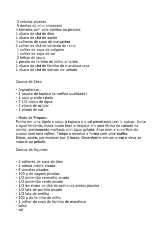 2 cebolas picadas
 5 dentes de alho amassado
4 tomates sem pele batidos ou picados
1 xícara de chá de óleo
1 xícara de chá de azeite
4 colheres de sopa de margarina
1 colher de chá de pimenta do reino
 1 colher de sopa de orégano
 1 colher de sopa de sal
 2 folhas de louro
1 pacote de farinha de milho amarela
1 xícara de chá de farinha de mandioca crua
1 xícara de chá de extrato de tomate


Cuscuz de Coco

-   Ingredientes:
-   1 pacote de tapioca (a melhor qualidade)
-   1 coco grande ralado
-   3 1/2 copos de água
-   2 xícara de açúcar
-   1 pitada de sal

- Modo de Preparo:
Ponha em uma tigela o coco, a tapioca e o sal peneirados com o açúcar. Junte
a água fervente, mexa muito bem e despeje em uma fôrma de canudo no
centro, previamente molhada com água gelada. Alise bem a superfície do
cuscuz com uma colher. Tampe e envolva a forma com uma toalha.
Deixe, assim, permanecer por 3 horas. Desenforme em um prato e sirva ao
natural ou gelado.

Cuscuz de legumes


-   2 colheres de sopa de óleo
-   1 cebola média picada
-   5 tomates picados
-   100 g de vagens picadas
-   1/2 pimentão vermelho picado
-   1/2 pimentão verde picado
-   1/3 de xícara de chá de azeitonas pretas picadas
-   1/2 lata de palmito picado
-   1/2 lata de ervilha
-   200 g de farinha de milho
-   1 colher de sopa de farinha de mandioca
-   salsa
-   sal
 