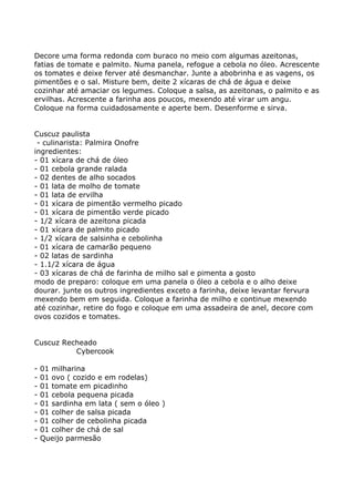 Decore uma forma redonda com buraco no meio com algumas azeitonas,
fatias de tomate e palmito. Numa panela, refogue a cebola no óleo. Acrescente
os tomates e deixe ferver até desmanchar. Junte a abobrinha e as vagens, os
pimentões e o sal. Misture bem, deite 2 xícaras de chá de água e deixe
cozinhar até amaciar os legumes. Coloque a salsa, as azeitonas, o palmito e as
ervilhas. Acrescente a farinha aos poucos, mexendo até virar um angu.
Coloque na forma cuidadosamente e aperte bem. Desenforme e sirva.


Cuscuz paulista
 - culinarista: Palmira Onofre
ingredientes:
- 01 xícara de chá de óleo
- 01 cebola grande ralada
- 02 dentes de alho socados
- 01 lata de molho de tomate
- 01 lata de ervilha
- 01 xícara de pimentão vermelho picado
- 01 xícara de pimentão verde picado
- 1/2 xícara de azeitona picada
- 01 xícara de palmito picado
- 1/2 xícara de salsinha e cebolinha
- 01 xícara de camarão pequeno
- 02 latas de sardinha
- 1.1/2 xícara de água
- 03 xícaras de chá de farinha de milho sal e pimenta a gosto
modo de preparo: coloque em uma panela o óleo a cebola e o alho deixe
dourar. junte os outros ingredientes exceto a farinha, deixe levantar fervura
mexendo bem em seguida. Coloque a farinha de milho e continue mexendo
até cozinhar, retire do fogo e coloque em uma assadeira de anel, decore com
ovos cozidos e tomates.


Cuscuz Recheado
          Cybercook

-   01 milharina
-   01 ovo ( cozido e em rodelas)
-   01 tomate em picadinho
-   01 cebola pequena picada
-   01 sardinha em lata ( sem o óleo )
-   01 colher de salsa picada
-   01 colher de cebolinha picada
-   01 colher de chá de sal
-   Queijo parmesão
 