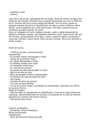 - cebolinha verde
- coentro

Lave bem o pé de boi, esfregando-lhe um limão. Deixe de molho, na água com
limão por 20 minutos. Escorra e leve à panela de pressão com sal e a folha de
louro. Cozinhe até que a carne esteja derretendo. Tire os ossos, passe os
pedaços maiores de carne no liquidificador (só deixe os bem miúdos) e deixe
esfriar. Leve à geladeira por umas duas horas. Tire toda a gordura que se
concentra na parte superior do caldo.
Faça um refogado com alho, cebola e tomate. Junte o caldo endurecido do
mocotó e tempere a gosto. Use bastante cebolinha verde. Deixe ferver por uns
20 minutos, acrescentando mais água. Junte o coentro a gosto (os baianos o
usam aos montes) e deixe ferver mais uns dois minutos. Sirva com pimenta e
limão à parte.


Caldo de sururu

 - Cheff de cozinha: Leonel da Rocha
Ingredientes:
- 01 tomate maduro descascado e limpo
- 100 gr de amendoim fresco
- 01 cebola descascada e limpa
- 02 batatas cozidas sem casca
- 01 pimentão verde limpo
- 01 raminho de coentro
- 02 dentes de alho descascados e limpos
- 600 ml de leite de coco
- 60 gr de gengibre limpos e descascados
- 03 colheres de sopa de azeite de oliva
- sal a gosto
- pimenta do reino (se quiser)
- 1/2 copo de água filtrada
- 1/2 kg de sururu limpos e já batidos do liqüidificador, deixando uns 100 gr
de sururus inteiros
Modo de Preparo:
- bate-se todos os ingredientes no liqüidificador e leva-se ao fogo brando até
engrossar, aproximadamente 05 minutos e acrescenta-se os sururus inteiros,
deixando-os cozinhar até ficarem macios.
- Está pronto para servir.



Calzone de Bacalhau
- Culinarista: Álvaro Rodrigues
Massa Fermentada
Ingredientes:
- 40 gr de fermento fresco para pão
 