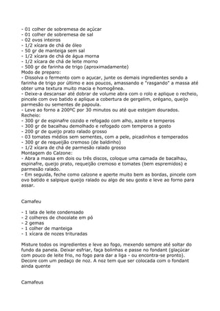 - 01 colher de sobremesa de açúcar
- 01 colher de sobremesa de sal
- 02 ovos inteiros
- 1/2 xícara de chá de óleo
- 50 gr de manteiga sem sal
- 1/2 xícara de chá de água morna
- 1/2 xícara de chá de leite morno
- 500 gr de farinha de trigo (aproximadamente)
Modo de preparo:
- Dissolva o fermento com o açucar, junte os demais ingredientes sendo a
farinha de trigo por último e aos poucos, amassando e "rasgando" a massa até
obter uma textura muito macia e homogênea.
- Deixe-a descansar até dobrar de volume abra com o rolo e aplique o recheio,
pincele com ovo batido e aplique a cobertura de gergelim, orégano, queijo
parmesão ou sementes de papoula.
- Leve ao forno a 200ºC por 30 minutos ou até que estejam dourados.
Recheio:
- 300 gr de espinafre cozido e refogado com alho, azeite e temperos
- 300 gr de bacalhau demolhado e refogado com temperos a gosto
- 200 gr de queijo prato ralado grosso
- 03 tomates médios sem sementes, com a pele, picadinhos e temperados
- 300 gr de requeijão cremoso (de baldinho)
- 1/2 xícara de chá de parmesão ralado grosso
Montagem do Calzone:
- Abra a massa em dois ou três discos, coloque uma camada de bacalhau,
espinafre, queijo prato, requeijão cremoso e tomates (bem espremidos) e
parmesão ralado.
- Em seguida, feche como calzone e aperte muito bem as bordas, pincele com
ovo batido e salpique queijo ralado ou algo de seu gosto e leve ao forno para
assar.


Camafeu

-   1   lata de leite condensado
-   2   colheres de chocolate em pó
-   2   gemas
-   1   colher de manteiga
-   1   xícara de nozes trituradas

Misture todos os ingredientes e leve ao fogo, mexendo sempre até soltar do
fundo da panela. Deixar esfriar, faça bolinhas e passe no fondant (glaçúcar
com pouco de leite frio, no fogo para dar a liga - ou encontra-se pronto).
Decore com um pedaço de noz. A noz tem que ser colocada com o fondant
ainda quente


Camafeus
 