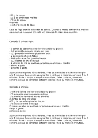 250 g de nozes
100 g de amêndoas moídas
1/2 kg de açúcar
4 gemas
1 colher de sopa de água

Leve ao fogo brando até soltar da panela. Quando a massa estiver fria, modele
os camafeus e coloque em cada um pedaços de nozes para enfeitar.



Camarão à chinesa light


-   1 colher de sobremesa de óleo de canola ou girassol
-   1/2 pimentão amarelo picado em tiras
-   1/2 pimentão vermelho picado em tiras
-   2 dentes de alho em fatias
-   600 g de camarões grandes limpos
-   1/2 xícaras de chá de saquê
-   2 xícaras de chá de ervilhas congeladas ou frescas, cozidas
-   shoyu a gosto
-   pimenta a gosto

Aqueça uma frigideira não aderente. Frite os pimentões e o alho no óleo por
uns 3 minutos. Acrescente os camarões e continue a cozinhar, por mais 3 ou 4
minutos. Junte o shoyu, o saquê e as ervilhas. Deixe cozinhar, mexendo
sempre até que os camarões estejam cozidos (mais ou menos 5 minutos).


Camarão à chinesa

1 colher de sopa de óleo de canola ou girassol
1/2 pimentão amarelo picado em tiras
1/2 pimentão vermelho picado em tiras
2 dentes de alho em fatias
400 g de camarões grandes limpos
1/2 xícaras de chá de saquê
2 xícaras de chá de ervilhas congeladas ou frescas, cozidas
shoyu a gosto
pimenta a gosto

Aqueça uma frigideira não aderente. Frite os pimentões e o alho no óleo por
uns 3 minutos. Acrescente os camarões e continue a cozinhar, por mais 3 ou 4
minutos. Junte o shoyu, o saquê e as ervilhas. Deixe cozinhar, mexendo
sempre até que os camarões estejam cozidos (mais ou menos 5 minutos).
 