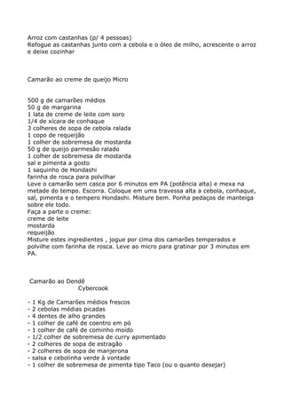 Arroz com castanhas (p/ 4 pessoas)
Refogue as castanhas junto com a cebola e o óleo de milho, acrescente o arroz
e deixe cozinhar



Camarão ao creme de queijo Micro


500 g de camarões médios
50 g de margarina
1 lata de creme de leite com soro
1/4 de xícara de conhaque
3 colheres de sopa de cebola ralada
1 copo de requeijão
1 colher de sobremesa de mostarda
50 g de queijo parmesão ralado
1 colher de sobremesa de mostarda
sal e pimenta a gosto
1 saquinho de Hondashi
farinha de rosca para polvilhar
Leve o camarão sem casca por 6 minutos em PA (potência alta) e mexa na
metade do tempo. Escorra. Coloque em uma travessa alta a cebola, conhaque,
sal, pimenta e o tempero Hondashi. Misture bem. Ponha pedaços de manteiga
sobre ele todo.
Faça a parte o creme:
creme de leite
mostarda
requeijão
Misture estes ingredientes , jogue por cima dos camarões temperados e
polvilhe com farinha de rosca. Leve ao micro para gratinar por 3 minutos em
PA.



Camarão ao Dendê
              Cybercook

-   1 Kg de Camarões médios frescos
-   2 cebolas médias picadas
-   4 dentes de alho grandes
-   1 colher de café de coentro em pó
-   1 colher de café de cominho moído
-   1/2 colher de sobremesa de curry apimentado
-   2 colheres de sopa de estragão
-   2 colheres de sopa de manjerona
-   salsa e cebolinha verde à vontade
-   1 colher de sobremesa de pimenta tipo Taco (ou o quanto desejar)
 