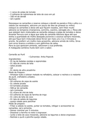 -   1 caixa de polpa de tomate
-   2 colheres de sobremesa de leite de coco em pó
-   100 ml de dendê
-   sal a gosto

Descasque os camarões e reserve coloque o dendê na panela e frite o alho e a
cebola (se necessário, adicione um pouco de óleo de girassol ou milho)
coloque os camarões e deixe até que fiquem rosados, sem fritar muito
adicione os temperos (manjerona, cominho, coentro, estragão etc.). Mexa até
que estejam bem misturados ao camarão coloque a polpa de tomates e deixa
levantar fervura com a água que solta do camarão Adicione água até que
tenha a quantidade de molho desejada pulverize o coconut sempre mexendo,
até que fique bem misturado deixe ferver por mais uns 2 ou 3 minutos e
pronto. Se preferir um molho mais grossinho, adicione amido de milho. Sirva
com arroz branco e enfeite-o com galhinhos de salsa.
Para os que apreciam pimenta, adicionem a sua preferida.
A malagueta combina muito bem com o sabor.


Camarão ao Purê
                      - Culinarista: Anka Popovik
Ingredientes:
- 01 kg de batatas cozidas e espremidas
- 01 lata de creme de leite
- salsa picada
- sal
- 01 dente de alho picadinho
Modo de Preparo:
- Amassar tudo e colocar metade no refratário, colocar o recheio e o restante
do purê. (refratário untado).
Recheio:
- 04 colheres de sopa de azeite
- 01 cebola picada
- 03 tomates picados
- 500 gr de camarão
- sal e pimenta
- 01 xícara de chá de leite
- 03 colheres de sopa de farinha de trigo
- 01 vidro de leite de coco
- 01 lata de seleta de legumes
- queijo ralado para polvilhar
Modo de preparo:
- Fritar a cebola no azeite, juntar os tomates, refogar e acrescentar os
camarões, sal e pimenta.
- Deixar cozinhar por 5 minutos.
- Dissolver a farinha no leite e engrossar.
- Junte o leite de coco mexendo, adicione os legumes e deixe engrossar.
- Recheie o purê e polvilhe queijo ralado.
 
