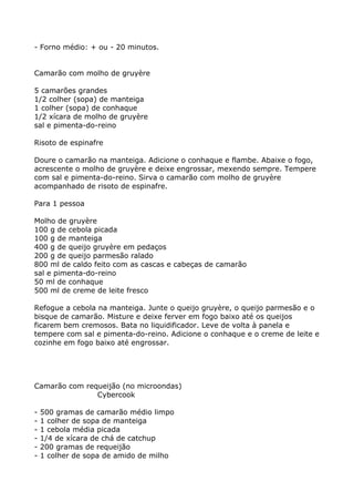 - Forno médio: + ou - 20 minutos.


Camarão com molho de gruyère

5 camarões grandes
1/2 colher (sopa) de manteiga
1 colher (sopa) de conhaque
1/2 xícara de molho de gruyère
sal e pimenta-do-reino

Risoto de espinafre

Doure o camarão na manteiga. Adicione o conhaque e flambe. Abaixe o fogo,
acrescente o molho de gruyère e deixe engrossar, mexendo sempre. Tempere
com sal e pimenta-do-reino. Sirva o camarão com molho de gruyère
acompanhado de risoto de espinafre.

Para 1 pessoa

Molho de gruyère
100 g de cebola picada
100 g de manteiga
400 g de queijo gruyère em pedaços
200 g de queijo parmesão ralado
800 ml de caldo feito com as cascas e cabeças de camarão
sal e pimenta-do-reino
50 ml de conhaque
500 ml de creme de leite fresco

Refogue a cebola na manteiga. Junte o queijo gruyère, o queijo parmesão e o
bisque de camarão. Misture e deixe ferver em fogo baixo até os queijos
ficarem bem cremosos. Bata no liquidificador. Leve de volta à panela e
tempere com sal e pimenta-do-reino. Adicione o conhaque e o creme de leite e
cozinhe em fogo baixo até engrossar.




Camarão com requeijão (no microondas)
               Cybercook

-   500 gramas de camarão médio limpo
-   1 colher de sopa de manteiga
-   1 cebola média picada
-   1/4 de xícara de chá de catchup
-   200 gramas de requeijão
-   1 colher de sopa de amido de milho
 