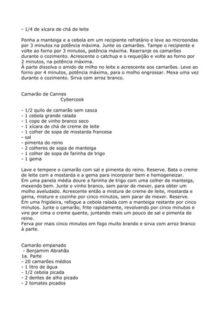 - 1/4 de xícara de chá de leite

Ponha a manteiga e a cebola em um recipiente refratário e leve ao microondas
por 3 minutos na potência máxima. Junte os camarões. Tampe o recipiente e
volte ao forno por 3 minutos, potência máxima. Rearranje os camarões
durante o cozimento. Acrescente o catchup e o requeijão e volte ao forno por
2 minutos, na potência máxima.
À parte dissolva o amido de milho no leite e acrescente aos camarões. Leve ao
forno por 4 minutos, potência máxima, para o molho engrossar. Mexa uma vez
durante o cozimento. Sirva com arroz branco.


Camarão de Cannes
               Cybercook

-   1/2 quilo de camarão sem casca
-   1 cebola grande ralada
-   1 copo de vinho branco seco
-   1 xícara de chá de creme de leite
-   1 colher de sopa de mostarda francesa
-   sal
-   pimenta do reino
-   2 colheres de sopa de manteiga
-   1 colher de sopa de farinha de trigo
-   1 gema

Lave e tempere o camarão com sal e pimenta do reino. Reserve. Bata o creme
de leite com a mostarda e a gema para incorporar bem e homogeneizar.
Em uma panela média doure a farinha de trigo com uma colher de manteiga,
mexendo bem. Junte o vinho branco, sem parar de mexer, para obter um
molho aveludado. Acrescente então a mistura de creme de leite, mostarda e
gema, misture e cozinhe por cinco minutos, sem parar de mexer. Reserve.
Em uma frigideira, refogue a cebola ralada com a manteiga restante por cinco
minutos. Junte o camarão, frite rapidamente, revolvendo por cinco minutos e
vire por cima o creme quente, juntando mais um pouco de sal e pimenta do
reino.
Ferva por mais cinco minutos em fogo muito brando e sirva com arroz branco
à parte.


Camarão empanado
 - Benjamim Abrahão
1a. Parte
- 20 camarões médios
- 1 litro de água
- 1/2 cebola picada
- 2 dentes de alho picado
- 2 tomates picados
 