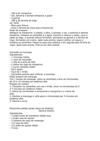 - 100 g de margarina
- Sal, salsinha e demais temperos a gosto
- 4 gemas
- 300 g de farinha de trigo
2a. Parte
- Óleo para fritura
- Ovos e farinha de rosca para empana-los
Modo de preparar
Refogue na margarina: a cebola, o alho, o tomate, o sal, a salsinha e demais
temperos. Coloque os camarões e a água. Cozinhe e reserve o caldo. Leve o
caldo ao fogo, e quando estiver fervendo, encorpore as gemas e a farinha de
trigo, formando um creme. Após tudo pronto, espere esfriar um pouco e
empane os camarões. Passe-os pelo ovos batidos e em seguida pela farinha de
rosca. Após tudo pronto, frite-os em óleo quente.


Camarão na moranga
Ingredientes
- 1 moranga média
- 1 copo de requeijão
- 1 lata de creme de leite
- 2 colher de sopa de margarina
- 1 kg de camarão médio
- Sal a gosto
- Suco de 1 limão
- Camarões grande para enfeirar a moranga
Modo preparo da moranga
Tire 1 tampa da moranga, retire as sementes e leve ao microondas
de 10 à 15 minutos em potência alta.
Preparo do recheio
1. Temperar os camarões com sal e limão, levar no microondas de 5
à 7 minutos em potência média.
2. Retire do microondas e acrescente a margarina e o creme de
leite.
3. Recheie a moranga e volte para o microondas por 3 minutos em
potência alta.
4. Decore e sirva.


Manezinho pelado (prato típico de Goiânia)
                             Palmira Onofre
Ingredientes
- 1 prato fundo de mandioca ralada crua
- 1 prato raso de açúcar
- 3 colheres de sopa de manteiga
- 1/2 copo de óleo
- 1/2 prato de queijo ralado
- 4 ovos
 
