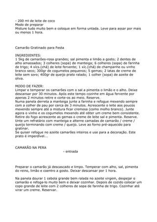 - 200 ml de leite de coco
Modo de preparar
Misture tudo muito bem e coloque em forma untada. Leve para assar por mais
ou menos 1 hora.



Camarão Gratinado para Festa

INGREDIENTES:
1 5kg de camarões-rosa grandes; sal pimenta e limão a gosto; 2 dentes de
alho amassados; 3 colheres (sopa) de manteiga; 6 colheres (sopa) de farinha
de trigo; 4 xícs.(chá) de leite fervente; 1 xíc.(chá) de champanhe ou vinho
branco seco; 300gr de cogumelos pequenos; 5 gemas; 2 latas de creme de
leite sem soro; 400gr de queijo prato ralado; 1 colher (sopa) de azeite de
oliva.

MODO DE FAZER:
Limpar e temperar os camarões com o sal a pimenta o limão e o alho. Deixe
descansar por 30 minutos. Após este tempo cozinhe em água fervente por
apenas 2 minutos retire e corte-os ao meio. Reserve.
Numa panela derreta a manteiga junte a farinha e refogue mexendo sempre
com a colher de pau por cerca de 3 minutos. Acrescente o leite aos poucos
mexendo sempre até a mistura ficar cremosa (como molho branco). Junte
agora o vinho e os cogumelos mexendo até obter um creme bem consistente.
Retire do fogo acrescente as gemas o creme de leite sal e pimenta. Reserve.
Unte um refratário com manteiga e alterne camadas de camarão / creme /
queijo terminando com creme / queijo. Leve ao forno pré-aquecido para
gratinar.
Se quiser refogue no azeite camarões inteiros e use para a decoração. Este
prato é imperdível...


CAMARÃO NA PERA
                             - entrada



Preparar o camarão já descascado e limpo. Temperar com alho, sal, pimenta
do reino, limão e coentro a gosto. Deixar descansar por 1 hora.

Na panela dourar 1 cebola grande bem ralada no azeite virgem, despejar o
camarão e refoga-lo muito bem e deixar cozinhar. Depois de cozido colocar um
copo grande de leite com 2 colheres de sopa de farinha de trigo. Cozinhar até
virar um creme. Reservar.
 