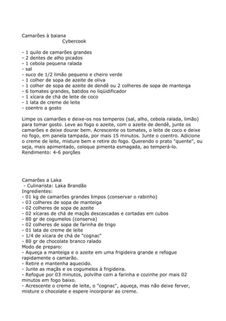 Camarões à baiana
                Cybercook

-   1 quilo de camarões grandes
-   2 dentes de alho picados
-   1 cebola pequena ralada
-   sal
-   suco de 1/2 limão pequeno e cheiro verde
-   1 colher de sopa de azeite de oliva
-   1 colher de sopa de azeite de dendê ou 2 colheres de sopa de manteiga
-   6 tomates grandes, batidos no liqüidificador
-   1 xícara de chá de leite de coco
-   1 lata de creme de leite
-   coentro a gosto

Limpe os camarões e deixe-os nos temperos (sal, alho, cebola ralada, limão)
para tomar gosto. Leve ao fogo o azeite, com o azeite de dendê, junte os
camarões e deixe dourar bem. Acrescente os tomates, o leite de coco e deixe
no fogo, em panela tampada, por mais 15 minutos. Junte o coentro. Adicione
o creme de leite, misture bem e retire do fogo. Querendo o prato "quente", ou
seja, mais apimentado, coloque pimenta esmagada, ao temperá-lo.
Rendimento: 4-6 porções




Camarões a Laka
 - Culinarista: Laka Brandão
Ingredientes:
- 01 kg de camarões grandes limpos (conservar o rabinho)
- 03 colheres de sopa de manteiga
- 02 colheres de sopa de azeite
- 02 xícaras de chá de maçãs descascadas e cortadas em cubos
- 80 gr de cogumelos (conserva)
- 02 colheres de sopa de farinha de trigo
- 01 lata de creme de leite
- 1/4 de xícara de chá de "cognac"
- 80 gr de chocolate branco ralado
Modo de preparo:
- Aqueça a manteiga e o azeite em uma frigideira grande e refogue
rapidamente o camarão.
- Retire e mantenha aquecido.
- Junte as maçãs e os cogumelos à frigideira.
- Refogue por 03 minutos, polvilhe com a farinha e cozinhe por mais 02
minutos em fogo baixo.
- Acrescente o creme de leite, o "cognac", aqueça, mas não deixe ferver,
misture o chocolate e espere incorporar ao creme.
 