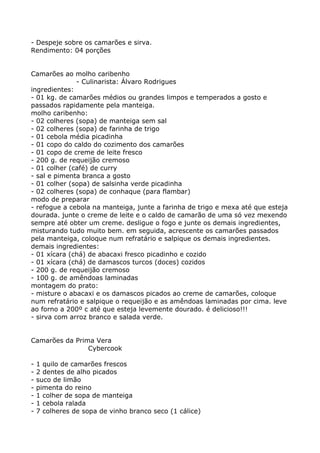 - Despeje sobre os camarões e sirva.
Rendimento: 04 porções


Camarões ao molho caribenho
              - Culinarista: Álvaro Rodrigues
ingredientes:
- 01 kg. de camarões médios ou grandes limpos e temperados a gosto e
passados rapidamente pela manteiga.
molho caribenho:
- 02 colheres (sopa) de manteiga sem sal
- 02 colheres (sopa) de farinha de trigo
- 01 cebola média picadinha
- 01 copo do caldo do cozimento dos camarões
- 01 copo de creme de leite fresco
- 200 g. de requeijão cremoso
- 01 colher (café) de curry
- sal e pimenta branca a gosto
- 01 colher (sopa) de salsinha verde picadinha
- 02 colheres (sopa) de conhaque (para flambar)
modo de preparar
- refogue a cebola na manteiga, junte a farinha de trigo e mexa até que esteja
dourada. junte o creme de leite e o caldo de camarão de uma só vez mexendo
sempre até obter um creme. desligue o fogo e junte os demais ingredientes,
misturando tudo muito bem. em seguida, acrescente os camarões passados
pela manteiga, coloque num refratário e salpique os demais ingredientes.
demais ingredientes:
- 01 xícara (chá) de abacaxi fresco picadinho e cozido
- 01 xícara (chá) de damascos turcos (doces) cozidos
- 200 g. de requeijão cremoso
- 100 g. de amêndoas laminadas
montagem do prato:
- misture o abacaxi e os damascos picados ao creme de camarões, coloque
num refratário e salpique o requeijão e as amêndoas laminadas por cima. leve
ao forno a 200º c até que esteja levemente dourado. é delicioso!!!
- sirva com arroz branco e salada verde.


Camarões da Prima Vera
                Cybercook

-   1 quilo de camarões frescos
-   2 dentes de alho picados
-   suco de limão
-   pimenta do reino
-   1 colher de sopa de manteiga
-   1 cebola ralada
-   7 colheres de sopa de vinho branco seco (1 cálice)
 