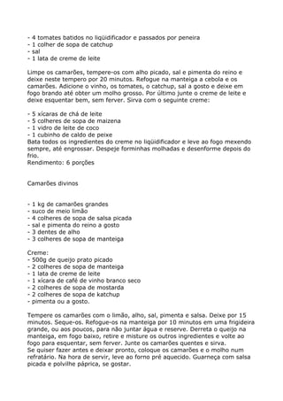 -   4 tomates batidos no liqüidificador e passados por peneira
-   1 colher de sopa de catchup
-   sal
-   1 lata de creme de leite

Limpe os camarões, tempere-os com alho picado, sal e pimenta do reino e
deixe neste tempero por 20 minutos. Refogue na manteiga a cebola e os
camarões. Adicione o vinho, os tomates, o catchup, sal a gosto e deixe em
fogo brando até obter um molho grosso. Por último junte o creme de leite e
deixe esquentar bem, sem ferver. Sirva com o seguinte creme:

- 5 xícaras de chá de leite
- 5 colheres de sopa de maizena
- 1 vidro de leite de coco
- 1 cubinho de caldo de peixe
Bata todos os ingredientes do creme no liqüidificador e leve ao fogo mexendo
sempre, até engrossar. Despeje forminhas molhadas e desenforme depois do
frio.
Rendimento: 6 porções


Camarões divinos


-   1 kg de camarões grandes
-   suco de meio limão
-   4 colheres de sopa de salsa picada
-   sal e pimenta do reino a gosto
-   3 dentes de alho
-   3 colheres de sopa de manteiga

Creme:
- 500g de queijo prato picado
- 2 colheres de sopa de manteiga
- 1 lata de creme de leite
- 1 xícara de café de vinho branco seco
- 2 colheres de sopa de mostarda
- 2 colheres de sopa de katchup
- pimenta ou a gosto.

Tempere os camarões com o limão, alho, sal, pimenta e salsa. Deixe por 15
minutos. Seque-os. Refogue-os na manteiga por 10 minutos em uma frigideira
grande, ou aos poucos, para não juntar água e reserve. Derreta o queijo na
manteiga, em fogo baixo, retire e misture os outros ingredientes e volte ao
fogo para esquentar, sem ferver. Junte os camarões quentes e sirva.
Se quiser fazer antes e deixar pronto, coloque os camarões e o molho num
refratário. Na hora de servir, leve ao forno pré aquecido. Guarneça com salsa
picada e polvilhe páprica, se gostar.
 
