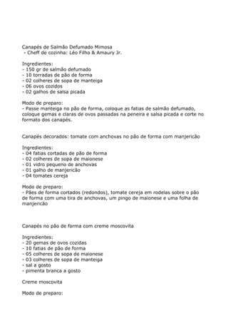 Canapés de Salmão Defumado Mimosa
 - Cheff de cozinha: Léo Filho & Amaury Jr.

Ingredientes:
- 150 gr de salmão defumado
- 10 torradas de pão de forma
- 02 colheres de sopa de manteiga
- 06 ovos cozidos
- 02 galhos de salsa picada

Modo de preparo:
- Passe manteiga no pão de forma, coloque as fatias de salmão defumado,
coloque gemas e claras de ovos passadas na peneira e salsa picada e corte no
formato dos canapés.


Canapés decorados: tomate com anchovas no pão de forma com manjericão

Ingredientes:
- 04 fatias cortadas de pão de forma
- 02 colheres de sopa de maionese
- 01 vidro pequeno de anchovas
- 01 galho de manjericão
- 04 tomates cereja

Modo de preparo:
- Pães de forma cortados (redondos), tomate cereja em rodelas sobre o pão
de forma com uma tira de anchovas, um pingo de maionese e uma folha de
manjericão



Canapés no pão de forma com creme moscovita

Ingredientes:
- 20 gemas de ovos cozidas
- 10 fatias de pão de forma
- 05 colheres de sopa de maionese
- 03 colheres de sopa de manteiga
- sal a gosto
- pimenta branca a gosto

Creme moscovita

Modo de preparo:
 