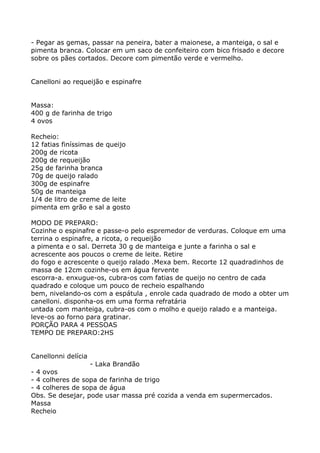 - Pegar as gemas, passar na peneira, bater a maionese, a manteiga, o sal e
pimenta branca. Colocar em um saco de confeiteiro com bico frisado e decore
sobre os pães cortados. Decore com pimentão verde e vermelho.


Canelloni ao requeijão e espinafre


Massa:
400 g de farinha de trigo
4 ovos

Recheio:
12 fatias finíssimas de queijo
200g de ricota
200g de requeijão
25g de farinha branca
70g de queijo ralado
300g de espinafre
50g de manteiga
1/4 de litro de creme de leite
pimenta em grão e sal a gosto

MODO DE PREPARO:
Cozinhe o espinafre e passe-o pelo espremedor de verduras. Coloque em uma
terrina o espinafre, a ricota, o requeijão
a pimenta e o sal. Derreta 30 g de manteiga e junte a farinha o sal e
acrescente aos poucos o creme de leite. Retire
do fogo e acrescente o queijo ralado .Mexa bem. Recorte 12 quadradinhos de
massa de 12cm cozinhe-os em água fervente
escorra-a. enxugue-os, cubra-os com fatias de queijo no centro de cada
quadrado e coloque um pouco de recheio espalhando
bem, nivelando-os com a espátula , enrole cada quadrado de modo a obter um
canelloni. disponha-os em uma forma refratária
untada com manteiga, cubra-os com o molho e queijo ralado e a manteiga.
leve-os ao forno para gratinar.
PORÇÃO PARA 4 PESSOAS
TEMPO DE PREPARO:2HS


Canellonni delícia
                  - Laka Brandão
- 4 ovos
- 4 colheres de sopa de farinha de trigo
- 4 colheres de sopa de água
Obs. Se desejar, pode usar massa pré cozida a venda em supermercados.
Massa
Recheio
 
