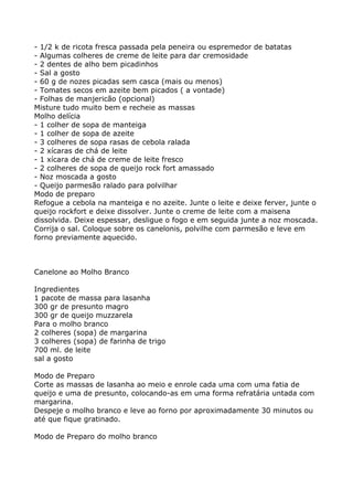 - 1/2 k de ricota fresca passada pela peneira ou espremedor de batatas
- Algumas colheres de creme de leite para dar cremosidade
- 2 dentes de alho bem picadinhos
- Sal a gosto
- 60 g de nozes picadas sem casca (mais ou menos)
- Tomates secos em azeite bem picados ( a vontade)
- Folhas de manjericão (opcional)
Misture tudo muito bem e recheie as massas
Molho delícia
- 1 colher de sopa de manteiga
- 1 colher de sopa de azeite
- 3 colheres de sopa rasas de cebola ralada
- 2 xícaras de chá de leite
- 1 xícara de chá de creme de leite fresco
- 2 colheres de sopa de queijo rock fort amassado
- Noz moscada a gosto
- Queijo parmesão ralado para polvilhar
Modo de preparo
Refogue a cebola na manteiga e no azeite. Junte o leite e deixe ferver, junte o
queijo rockfort e deixe dissolver. Junte o creme de leite com a maisena
dissolvida. Deixe espessar, desligue o fogo e em seguida junte a noz moscada.
Corrija o sal. Coloque sobre os canelonis, polvilhe com parmesão e leve em
forno previamente aquecido.



Canelone ao Molho Branco

Ingredientes
1 pacote de massa para lasanha
300 gr de presunto magro
300 gr de queijo muzzarela
Para o molho branco
2 colheres (sopa) de margarina
3 colheres (sopa) de farinha de trigo
700 ml. de leite
sal a gosto

Modo de Preparo
Corte as massas de lasanha ao meio e enrole cada uma com uma fatia de
queijo e uma de presunto, colocando-as em uma forma refratária untada com
margarina.
Despeje o molho branco e leve ao forno por aproximadamente 30 minutos ou
até que fique gratinado.

Modo de Preparo do molho branco
 