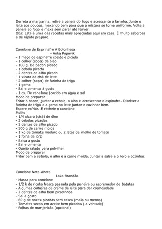 Derreta a margarina, retire a panela do fogo e acrescente a farinha. Junte o
leite aos poucos, mexendo bem para que a mistura se torne uniforme. Volte a
panela ao fogo e mexa sem parar até ferver.
Obs: Esta é uma das receitas mais apreciadas aqui em casa. É muito saborosa
e de rápido preparo.


Canelone de Esprinafre A Bolonhesa
                      - Anka Popovik
- 1 maço de espinafre cozido e picado
- 1 colher (sopa) de óleo
- 100 g. De bacon picado
- 1 cebola picada
- 2 dentes de alho picado
- 1 xícara de chá de leite
- 2 colher (sopa) de farinha de trigo
- 1 gema
- Sal e pimenta à gosto
- 1 cx. De canelone (cozido em água e sal
Modo de preparar
Fritar o bacon, juntar a cebola, o alho e acrescentar o espinafre. Disolver a
farinha de trigo e a gema no leite juntar e cozinhar bem.
Espere esfriar. E recheie o canelone
Molho
- 1/4 xícara (chá) de óleo
- 2 cebolas picadas
- 3 dentes de alho picado
- 500 g de carne moída
- 1 kg de tomate maduro ou 2 latas de molho de tomate
- 1 folha de loro
- Salsa a gosto
- Sal e pimenta
- Queijo ralado para polvilhar
Modo de preparar
Fritar bem a cebola, o alho e a carne moída. Juntar a salsa e o loro e cozinhar.



Canelone Note Anote
                          Laka Brandão
-   Massa para canelone
-   1/2 k de ricota fresca passada pela peneira ou espremedor de batatas
-   Algumas colheres de creme de leite para dar cremosidade
-   2 dentes de alho bem picadinhos
-   Sal a gosto
-   60 g de nozes picadas sem casca (mais ou menos)
-   Tomates secos em azeite bem picados ( a vontade)
-   Folhas de manjericão (opcional)
 
