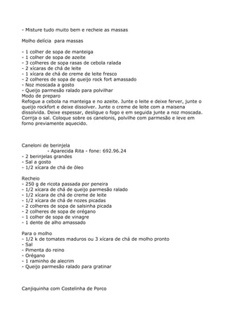 - Misture tudo muito bem e recheie as massas

Molho delícia para massas

- 1 colher de sopa de manteiga
- 1 colher de sopa de azeite
- 3 colheres de sopa rasas de cebola ralada
- 2 xícaras de chá de leite
- 1 xícara de chá de creme de leite fresco
- 2 colheres de sopa de queijo rock fort amassado
- Noz moscada a gosto
- Queijo parmesão ralado para polvilhar
Modo de preparo
Refogue a cebola na manteiga e no azeite. Junte o leite e deixe ferver, junte o
queijo rockfort e deixe dissolver. Junte o creme de leite com a maisena
dissolvida. Deixe espessar, desligue o fogo e em seguida junte a noz moscada.
Corrija o sal. Coloque sobre os canelonis, polvilhe com parmesão e leve em
forno previamente aquecido.



Caneloni de berinjela
            - Aparecida Rita - fone: 692.96.24
- 2 berinjelas grandes
- Sal a gosto
- 1/2 xícara de chá de óleo

Recheio
- 250 g de ricota passada por peneira
- 1/2 xícara de chá de queijo parmesão ralado
- 1/2 xícara de chá de creme de leite
- 1/2 xícara de chá de nozes picadas
- 2 colheres de sopa de salsinha picada
- 2 colheres de sopa de orégano
- 1 colher de sopa de vinagre
- 1 dente de alho amassado

Para o molho
- 1/2 k de tomates maduros ou 3 xícara de chá de molho pronto
- Sal
- Pimenta do reino
- Orégano
- 1 raminho de alecrim
- Queijo parmesão ralado para gratinar



Canjiquinha com Costelinha de Porco
 