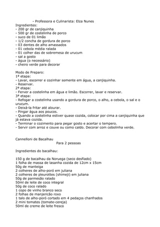 - Professora e Culinarista: Elza Nunes
Ingredientes:
- 200 gr de canjiquinha
- 500 gr de costelinha de porco
- suco de 01 limão
- 1/2 concha de gordura de porco
- 03 dentes de alho amassados
- 01 cebola média ralada
- 01 colher das de sobremesa de urucum
- sal a gosto
- água (o necessário)
- cheiro verde para decorar

Modo de Preparo:
1ª etapa:
- Lavar, escorrer e cozinhar somente em água, a canjiquinha.
- Reservar.
2ª etapa:
- Ferver a costelinha em água e limão. Escorrer, lavar e reservar.
3ª etapa:
- Refogar a costelinha usando a gordura de porco, o alho, a cebola, o sal e o
urucum.
- Deixá-la fritar até alourar.
- Pingar água aos poucos.
- Quando a costelinha estiver quase cozida, colocar por cima a canjiquinha que
já estava cozida.
- Terminar o cozimento para pegar gosto e acertar o tempero.
- Servir com arroz e couve ou como caldo. Decorar com cebolinha verde.


Cannelloni de Bacalhau
                         Para 2 pessoas

Ingredientes do bacalhau:

150 g de bacalhau da Noruega (seco desfiado)
1 folha de massa de lasanha cozida de 12cm x 15cm
50g de manteiga
2 colheres de alho-poró em juliana
2 colheres de pleurottes (shimeji) em juliana
50g de parmesão ralado
50ml de leite de coco integral
50g de coco ralado
1 copo de vinho branco seco
2 folhas de manjericão roxo
1 talo de alho-poró cortado em 4 pedaços chanfrados
2 mini tomates (tomate-cereja)
50ml de creme de leite fresco
 