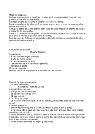 Modo de preparar:
Refogar na manteiga o bacalhau, o alho-poró e os pleurottes (shimeji) em
juliana, a metade do parmesão.
Rechear a folha de lasanha e enrolar. Reservar no forno.
Puxar os pedaços de alho-poró no vinho branco seco e reservar quando eles
estiverem macios.
Reduzir a sobra do vinho branco com leite de coco integral, o creme de leite e
o restante do parmesão.
Colocar o cannelloni num prato refratário e cobrir com o molho, salpicar com o
coco seco e ralado e gratinar com maçarico.
Enfeitar com as folhas de manjericão, o tomate-cereja e os pedaços de alho-
poró chanfrados em volta



Canudinho do barulho
                     - Miriand Teixeira
Ingredientes
- 1 caixa de requeijão cremoso
- 1 lata de milho verde
- 1 caixa de creme de leite
- Canudinhos de massa folhada (pronto)
- Tempero a gosto
Modo de preparar
Misture todos os ingredientes e recheie os canudinhos.




Canudinho doce ou salgado
 (recheio a escolher)
         - Culinarista: Palmira Onofre
ingredientes: (massa)
- 500 gr de farinha de trigo
- 01 colher de sopa de óleo
- 01 ovo inteiro
- 01 cálice de pinga
- 01 xícara de chá de água (mais ou menos), misturada com 01 colher de chá
de sal
modo de preparo:
- em um recipiente junte a farinha de trigo, o óleo, o ovo a pinga.
- e vá colocando a água aos poucos mexendo bem até que fique uma massa
que desgrude da mão.
- deixe descansar por 10 minutos, abra a massa com um rolo ou máquina de
macarrão, corte em tiras e cubra a forma dos canudinhos apertando bem. leve
para fritar em óleo moderado.
- retire e deixe escorrer no papel guardanapo.
 