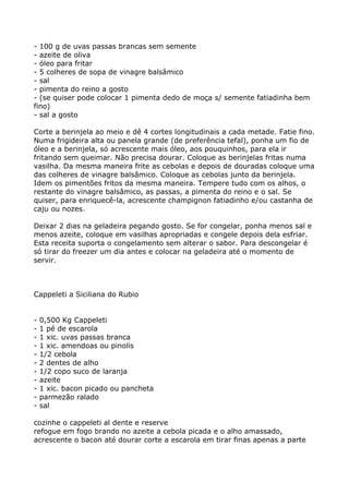 - 100 g de uvas passas brancas sem semente
- azeite de oliva
- óleo para fritar
- 5 colheres de sopa de vinagre balsâmico
- sal
- pimenta do reino a gosto
- (se quiser pode colocar 1 pimenta dedo de moça s/ semente fatiadinha bem
fino)
- sal a gosto

Corte a berinjela ao meio e dê 4 cortes longitudinais a cada metade. Fatie fino.
Numa frigideira alta ou panela grande (de preferência tefal), ponha um fio de
óleo e a berinjela, só acrescente mais óleo, aos pouquinhos, para ela ir
fritando sem queimar. Não precisa dourar. Coloque as berinjelas fritas numa
vasilha. Da mesma maneira frite as cebolas e depois de douradas coloque uma
das colheres de vinagre balsâmico. Coloque as cebolas junto da berinjela.
Idem os pimentões fritos da mesma maneira. Tempere tudo com os alhos, o
restante do vinagre balsâmico, as passas, a pimenta do reino e o sal. Se
quiser, para enriquecê-la, acrescente champignon fatiadinho e/ou castanha de
caju ou nozes.

Deixar 2 dias na geladeira pegando gosto. Se for congelar, ponha menos sal e
menos azeite, coloque em vasilhas apropriadas e congele depois dela esfriar.
Esta receita suporta o congelamento sem alterar o sabor. Para descongelar é
só tirar do freezer um dia antes e colocar na geladeira até o momento de
servir.



Cappeleti a Siciliana do Rubio


-   0,500 Kg Cappeleti
-   1 pé de escarola
-   1 xic. uvas passas branca
-   1 xic. amendoas ou pinolis
-   1/2 cebola
-   2 dentes de alho
-   1/2 copo suco de laranja
-   azeite
-   1 xic. bacon picado ou pancheta
-   parmezão ralado
-   sal

cozinhe o cappeleti al dente e reserve
refogue em fogo brando no azeite a cebola picada e o alho amassado,
acrescente o bacon até dourar corte a escarola em tirar finas apenas a parte
 